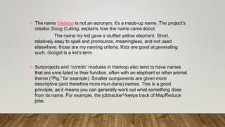 The name Hadoop is not an acronym; it’s a made-up name. The project’s
creator, Doug Cutting, explains how the name came about:
The name my kid gave a stuffed yellow elephant. Short,
relatively easy to spell and pronounce, meaningless, and not used
elsewhere: those are my naming criteria. Kids are good at generating
such. Googol is a kid’s term.
 Subprojects and “contrib” modules in Hadoop also tend to have names
that are unre-lated to their function, often with an elephant or other animal
theme (“Pig,” for example). Smaller components are given more
descriptive (and therefore more mun-dane) names. This is a good
principle, as it means you can generally work out what something does
from its name. For example, the jobtracker9 keeps track of MapReduce
jobs.
 