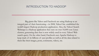 INTRODUCTION TO HADOOP
Big giants like Yahoo and Facebook are using Hadoop as an
integral part of their functioning – in 2008, Yahoo! Inc. established the
world’s largest Hadoop production application. Also, the Yahoo! Search
Webmap is a Hadoop application that runs on over 10,000 core Linux
clusters, generating data that is now widely used in every Yahoo! Web
search query. On the other hand, Facebook uses Apache Hadoop to
keep track of its billions of user profiles as well as all the data related to
them like their images, posts, comments, videos, etc.
 