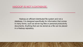 HADOOP IS NOT A DATABASE:
Hadoop an efficient distributed file system and not a
database. It is designed specifically for information that comes
in many forms, such as server log files or personal productivity
documents. Anything that can be stored as a file can be placed
in a Hadoop repository.
 