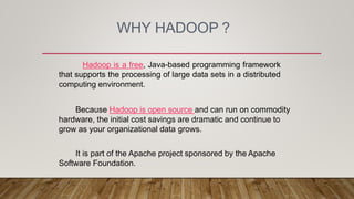 WHY HADOOP ?
Hadoop is a free, Java-based programming framework
that supports the processing of large data sets in a distributed
computing environment.
Because Hadoop is open source and can run on commodity
hardware, the initial cost savings are dramatic and continue to
grow as your organizational data grows.
It is part of the Apache project sponsored by the Apache
Software Foundation.
 