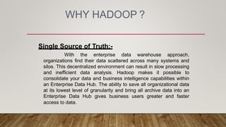 WHY HADOOP ?
Single Source of Truth:-
With the enterprise data warehouse approach,
organizations find their data scattered across many systems and
silos. This decentralized environment can result in slow processing
and inefficient data analysis. Hadoop makes it possible to
consolidate your data and business intelligence capabilities within
an Enterprise Data Hub. The ability to save all organizational data
at its lowest level of granularity and bring all archive data into an
Enterprise Data Hub gives business users greater and faster
access to data.
 