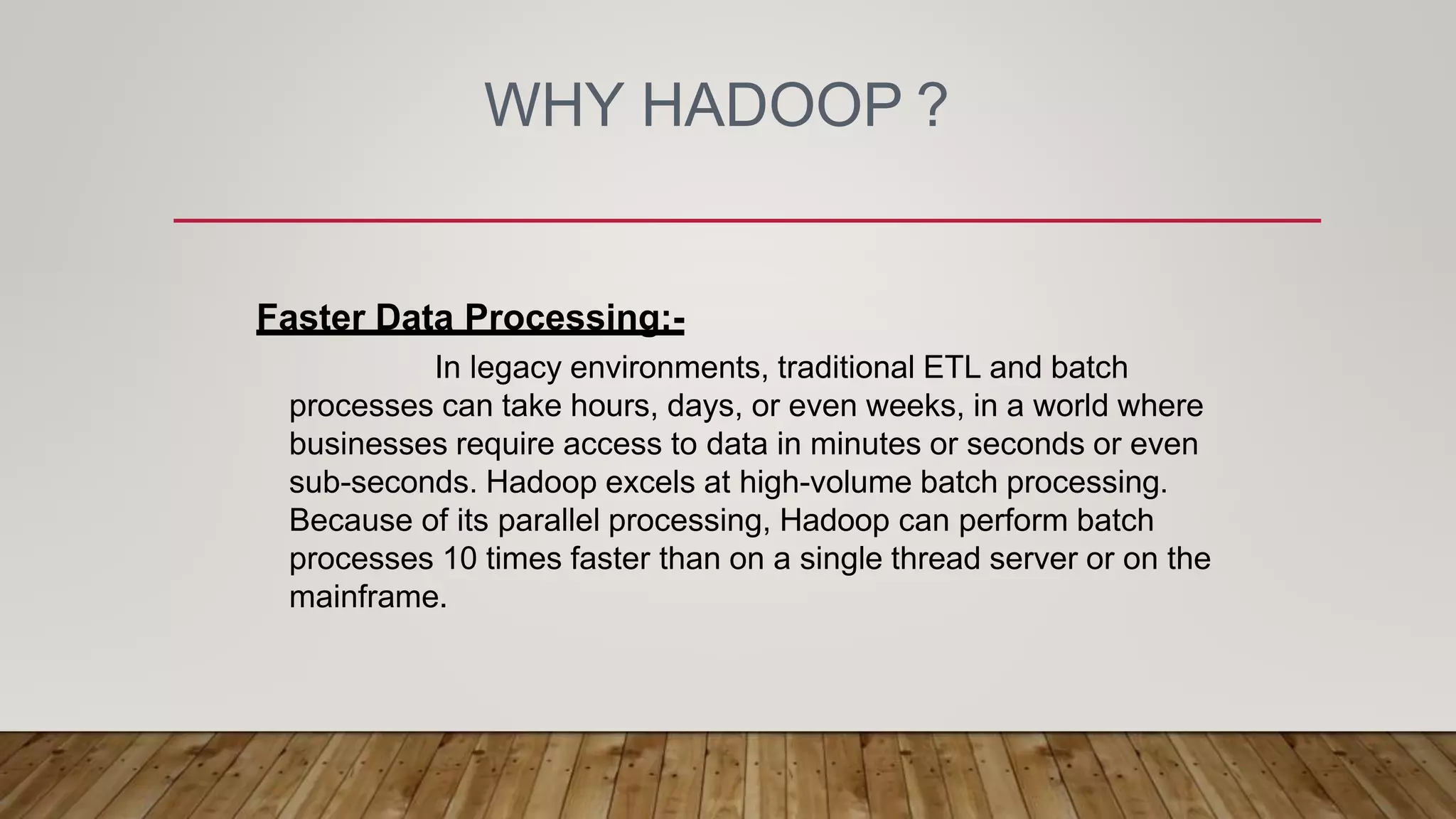 WHY HADOOP ?
Faster Data Processing:-
In legacy environments, traditional ETL and batch
processes can take hours, days, or even weeks, in a world where
businesses require access to data in minutes or seconds or even
sub-seconds. Hadoop excels at high-volume batch processing.
Because of its parallel processing, Hadoop can perform batch
processes 10 times faster than on a single thread server or on the
mainframe.
 