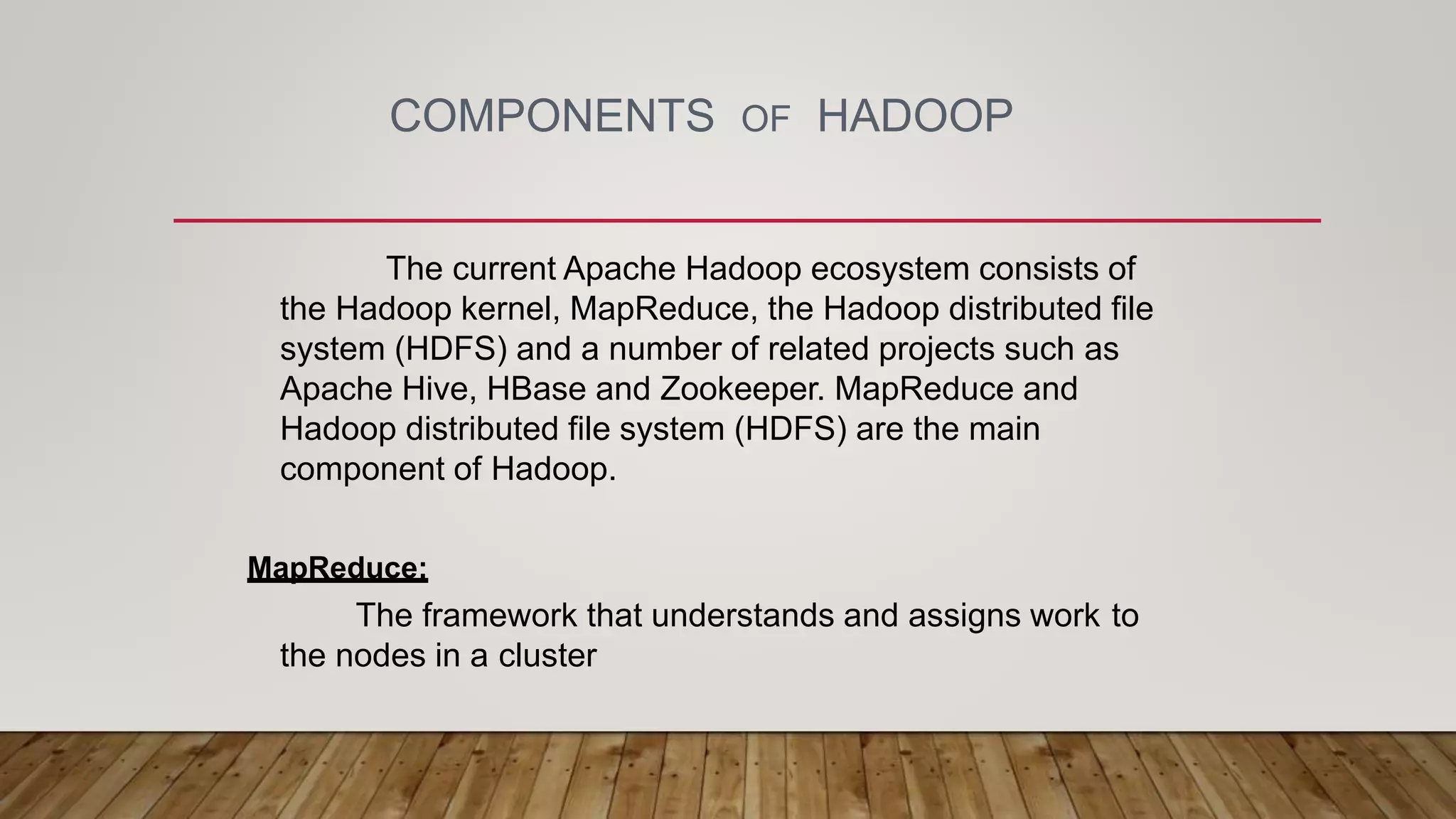 COMPONENTS OF HADOOP
The current Apache Hadoop ecosystem consists of
the Hadoop kernel, MapReduce, the Hadoop distributed file
system (HDFS) and a number of related projects such as
Apache Hive, HBase and Zookeeper. MapReduce and
Hadoop distributed file system (HDFS) are the main
component of Hadoop.
MapReduce:
The framework that understands and assigns work to
the nodes in a cluster
 
