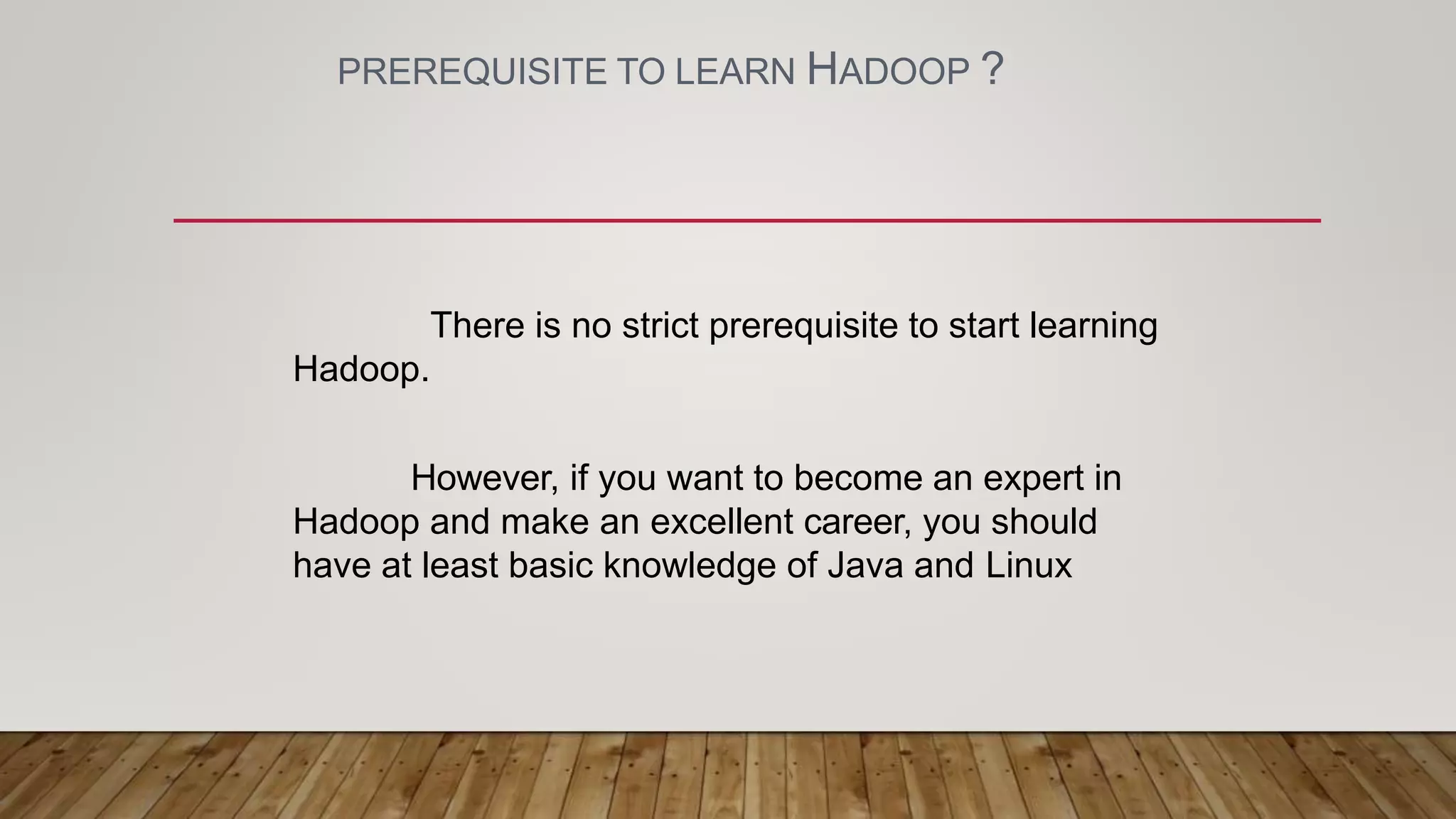 PREREQUISITE TO LEARN HADOOP ?
There is no strict prerequisite to start learning
Hadoop.
However, if you want to become an expert in
Hadoop and make an excellent career, you should
have at least basic knowledge of Java and Linux
 