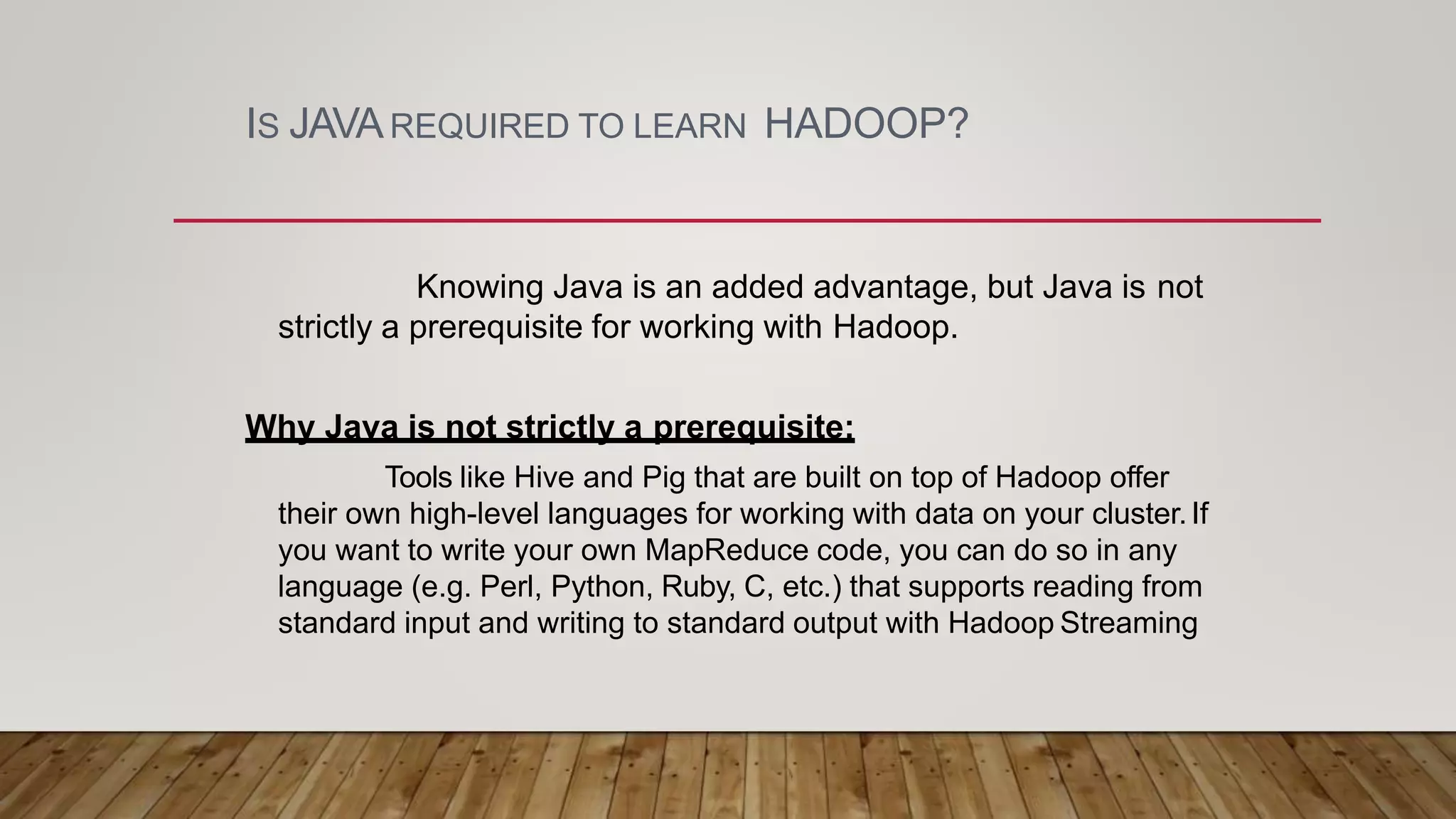 IS JAVAREQUIRED TO LEARN HADOOP?
Knowing Java is an added advantage, but Java is not
strictly a prerequisite for working with Hadoop.
Why Java is not strictly a prerequisite:
Tools like Hive and Pig that are built on top of Hadoop offer
their own high-level languages for working with data on your cluster.If
you want to write your own MapReduce code, you can do so in any
language (e.g. Perl, Python, Ruby, C, etc.) that supports reading from
standard input and writing to standard output with Hadoop Streaming
 