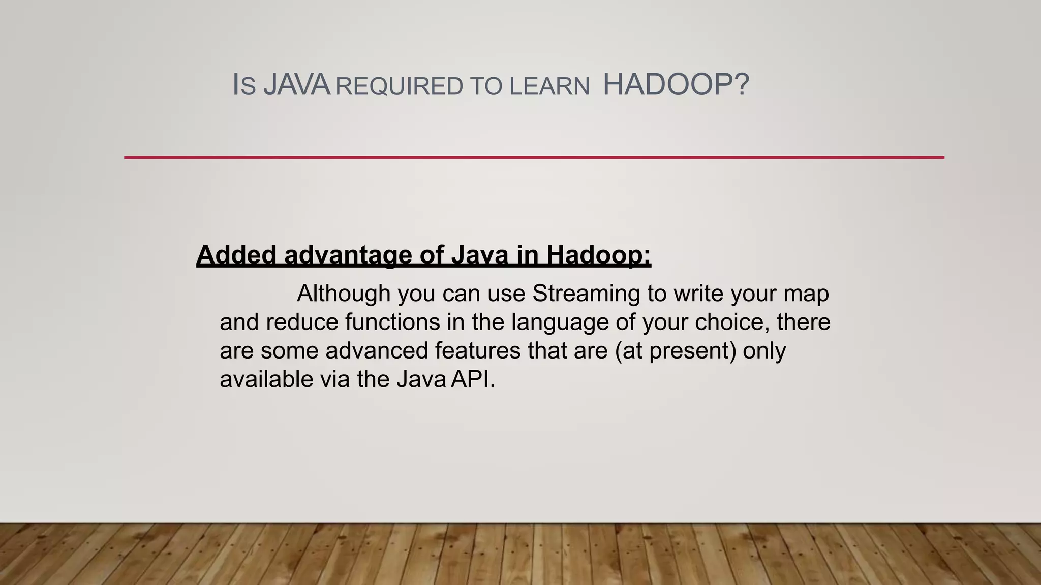 IS JAVAREQUIRED TO LEARN HADOOP?
Added advantage of Java in Hadoop:
Although you can use Streaming to write your map
and reduce functions in the language of your choice, there
are some advanced features that are (at present) only
available via the Java API.
 