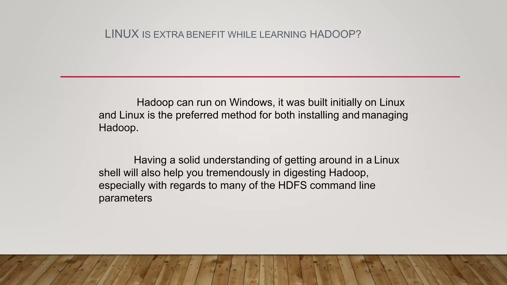 LINUX IS EXTRA BENEFIT WHILE LEARNING HADOOP?
Hadoop can run on Windows, it was built initially on Linux
and Linux is the preferred method for both installing and managing
Hadoop.
Having a solid understanding of getting around in a Linux
shell will also help you tremendously in digesting Hadoop,
especially with regards to many of the HDFS command line
parameters
 