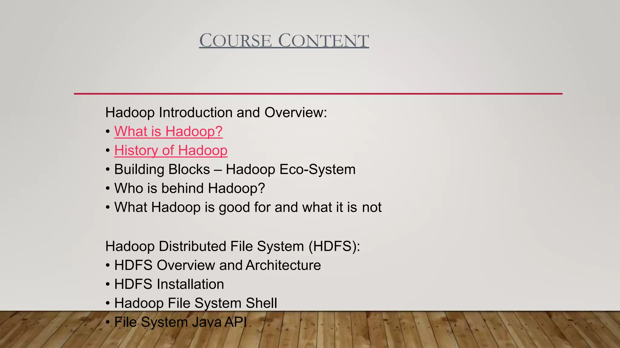COURSE CONTENT
Hadoop Introduction and Overview:
• What is Hadoop?
• History of Hadoop
• Building Blocks – Hadoop Eco-System
• Who is behind Hadoop?
• What Hadoop is good for and what it is not
Hadoop Distributed File System (HDFS):
• HDFS Overview and Architecture
• HDFS Installation
• Hadoop File System Shell
• File System Java API
 