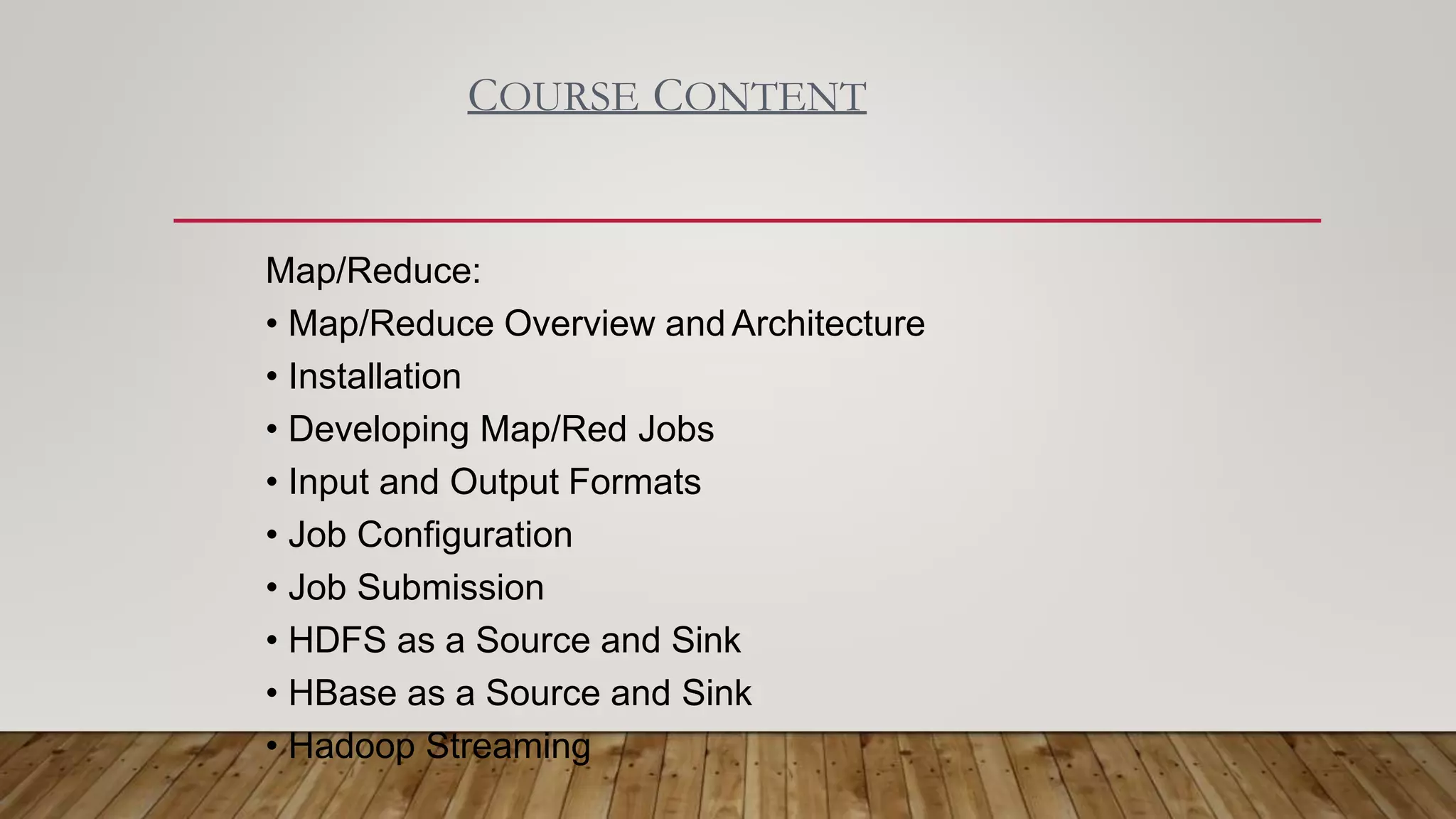 COURSE CONTENT
Map/Reduce:
• Map/Reduce Overview and Architecture
• Installation
• Developing Map/Red Jobs
• Input and Output Formats
• Job Configuration
• Job Submission
• HDFS as a Source and Sink
• HBase as a Source and Sink
• Hadoop Streaming
 