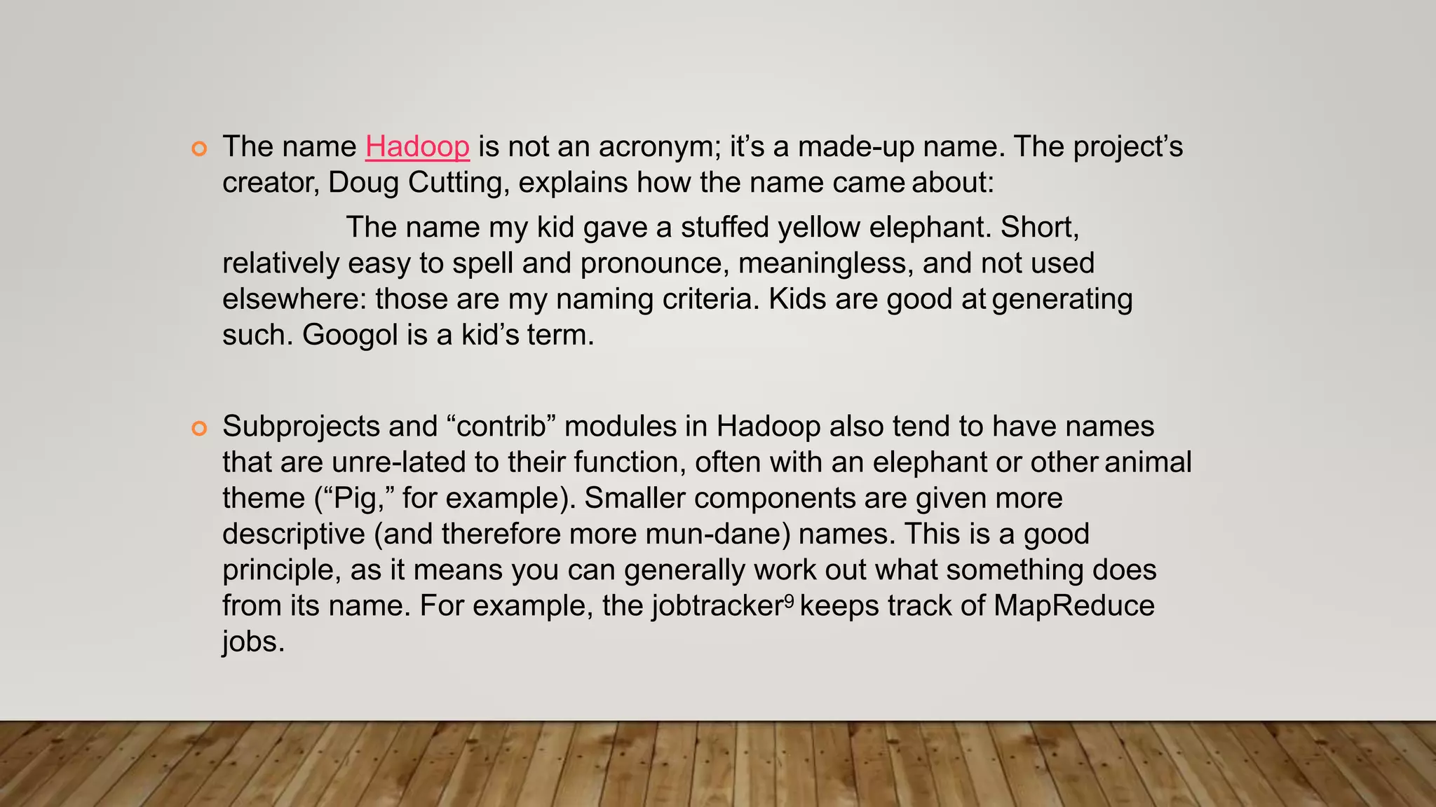  The name Hadoop is not an acronym; it’s a made-up name. The project’s
creator, Doug Cutting, explains how the name came about:
The name my kid gave a stuffed yellow elephant. Short,
relatively easy to spell and pronounce, meaningless, and not used
elsewhere: those are my naming criteria. Kids are good at generating
such. Googol is a kid’s term.
 Subprojects and “contrib” modules in Hadoop also tend to have names
that are unre-lated to their function, often with an elephant or other animal
theme (“Pig,” for example). Smaller components are given more
descriptive (and therefore more mun-dane) names. This is a good
principle, as it means you can generally work out what something does
from its name. For example, the jobtracker9 keeps track of MapReduce
jobs.
 