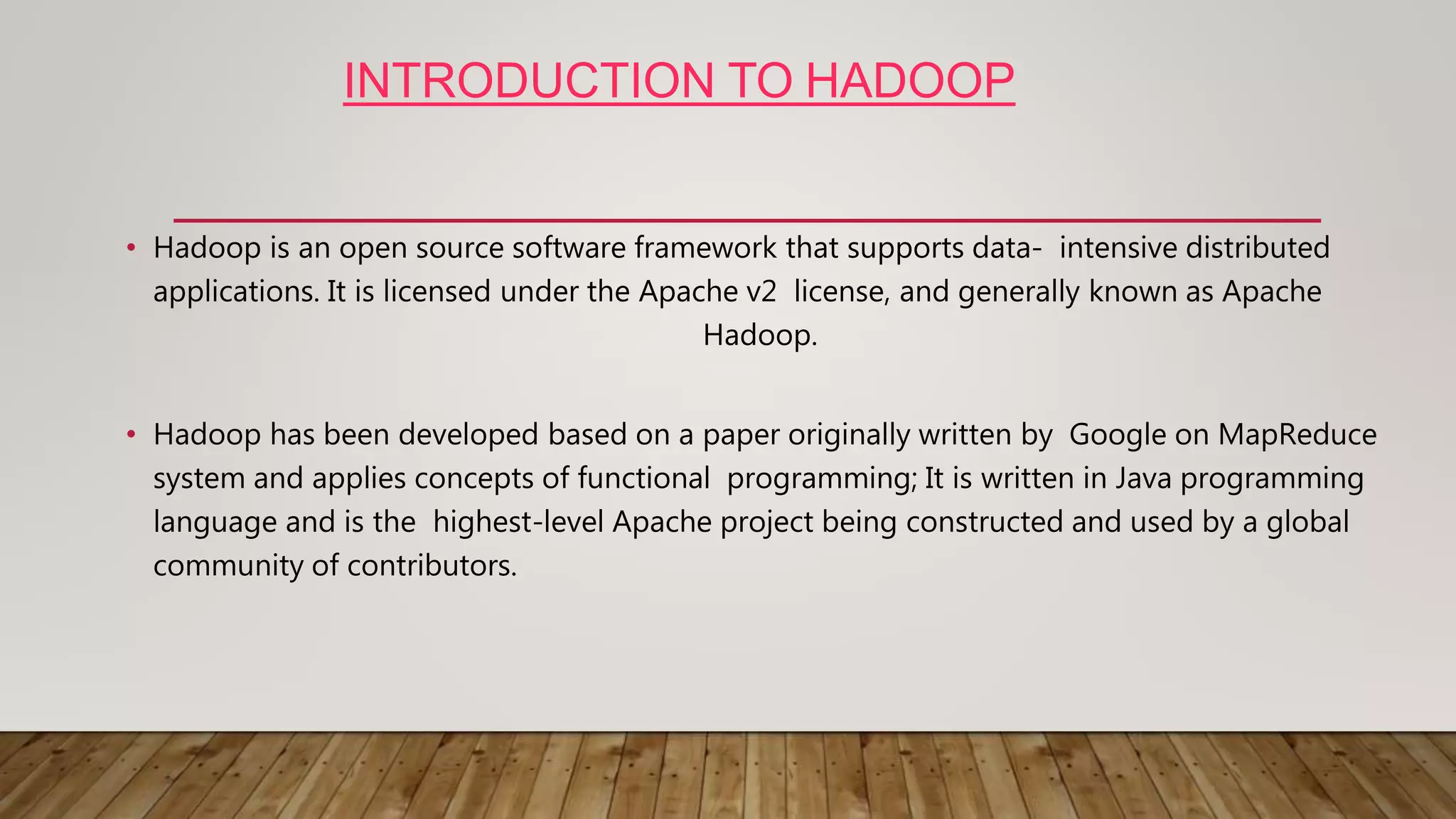 INTRODUCTION TO HADOOP
• Hadoop is an open source software framework that supports data- intensive distributed
applications. It is licensed under the Apache v2 license, and generally known as Apache
Hadoop.
• Hadoop has been developed based on a paper originally written by Google on MapReduce
system and applies concepts of functional programming; It is written in Java programming
language and is the highest-level Apache project being constructed and used by a global
community of contributors.
 