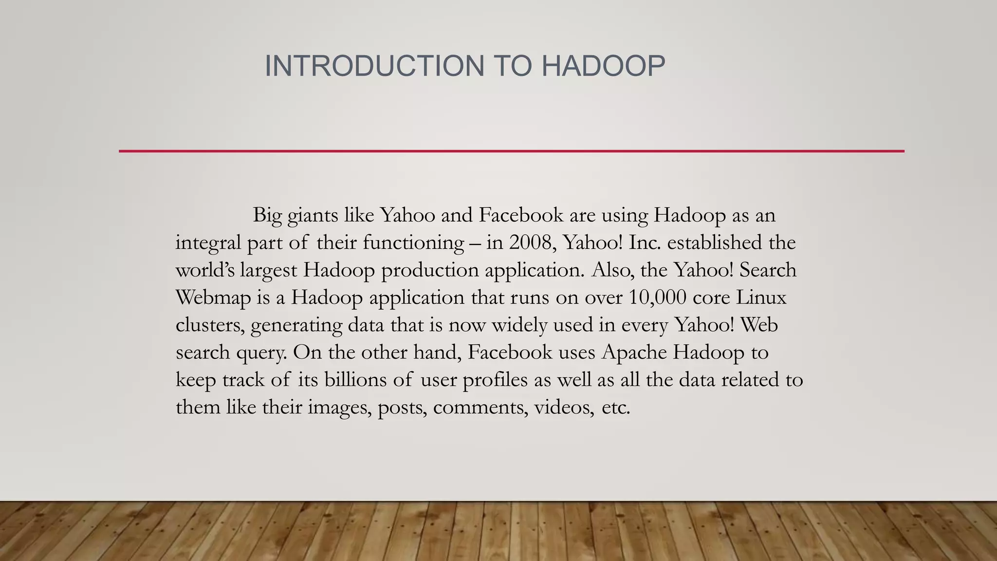 INTRODUCTION TO HADOOP
Big giants like Yahoo and Facebook are using Hadoop as an
integral part of their functioning – in 2008, Yahoo! Inc. established the
world’s largest Hadoop production application. Also, the Yahoo! Search
Webmap is a Hadoop application that runs on over 10,000 core Linux
clusters, generating data that is now widely used in every Yahoo! Web
search query. On the other hand, Facebook uses Apache Hadoop to
keep track of its billions of user profiles as well as all the data related to
them like their images, posts, comments, videos, etc.
 