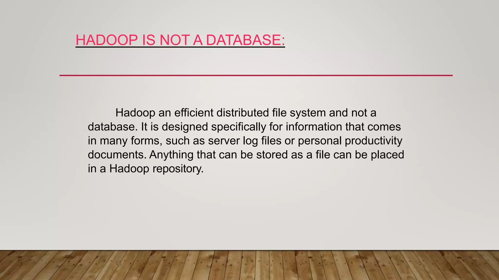 HADOOP IS NOT A DATABASE:
Hadoop an efficient distributed file system and not a
database. It is designed specifically for information that comes
in many forms, such as server log files or personal productivity
documents. Anything that can be stored as a file can be placed
in a Hadoop repository.
 