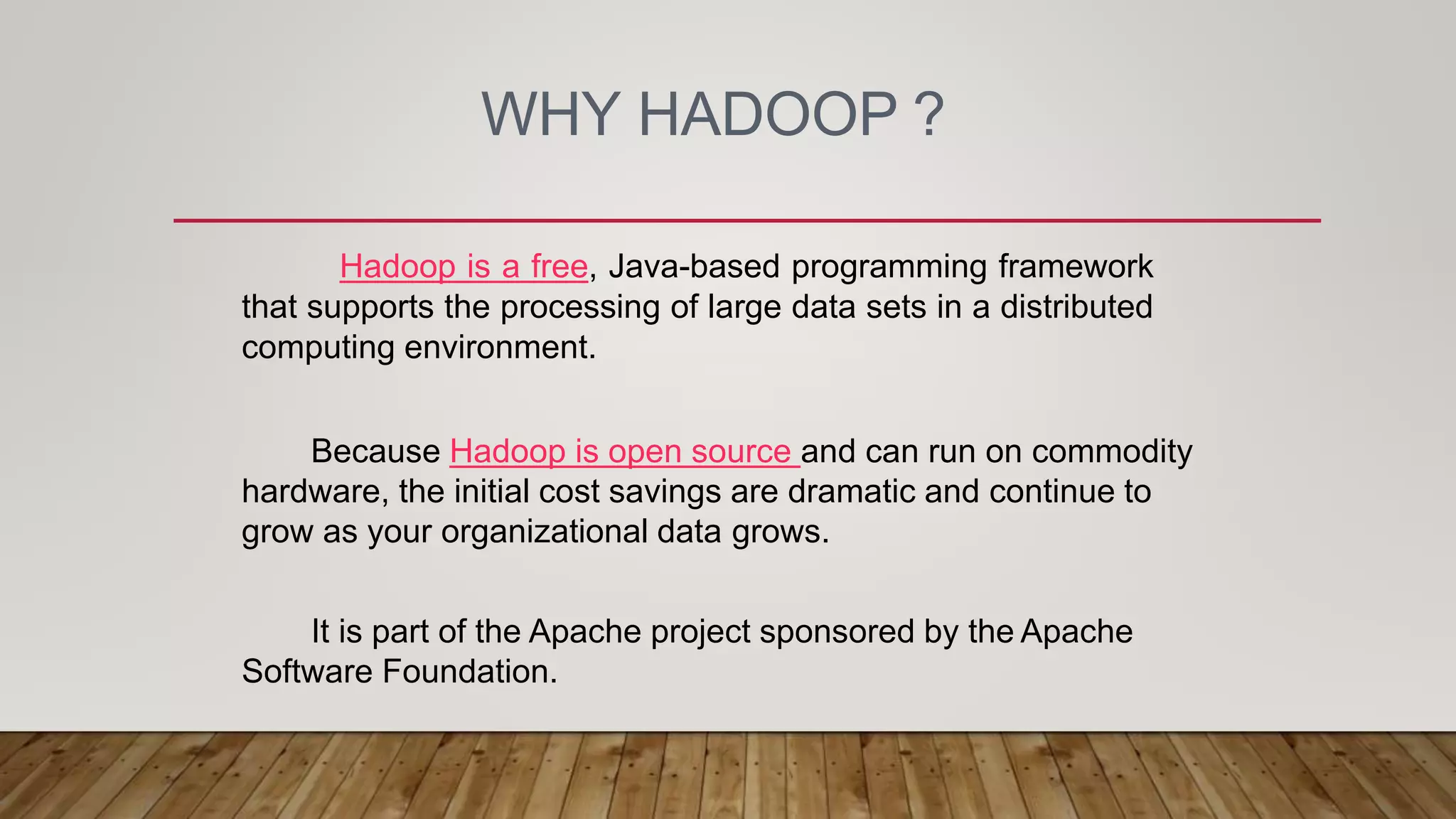 WHY HADOOP ?
Hadoop is a free, Java-based programming framework
that supports the processing of large data sets in a distributed
computing environment.
Because Hadoop is open source and can run on commodity
hardware, the initial cost savings are dramatic and continue to
grow as your organizational data grows.
It is part of the Apache project sponsored by the Apache
Software Foundation.
 