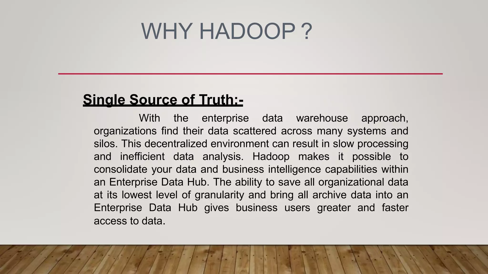 WHY HADOOP ?
Single Source of Truth:-
With the enterprise data warehouse approach,
organizations find their data scattered across many systems and
silos. This decentralized environment can result in slow processing
and inefficient data analysis. Hadoop makes it possible to
consolidate your data and business intelligence capabilities within
an Enterprise Data Hub. The ability to save all organizational data
at its lowest level of granularity and bring all archive data into an
Enterprise Data Hub gives business users greater and faster
access to data.
 