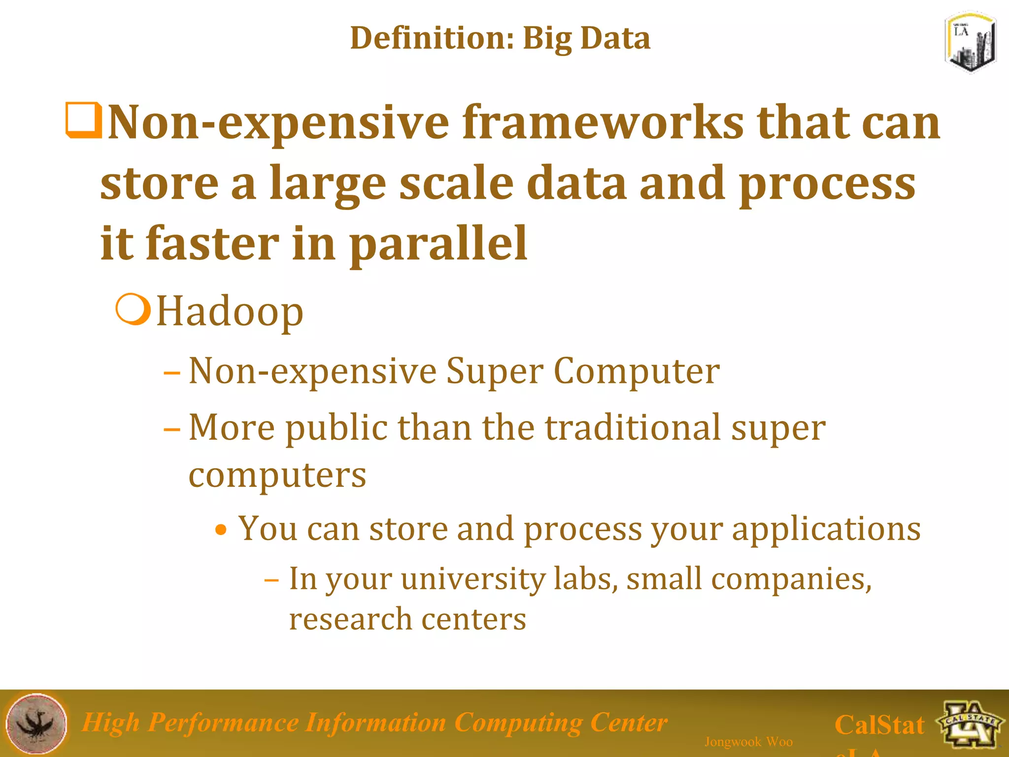 High Performance Information Computing Center
Jongwook Woo
CalStat
Definition: Big Data
Non-expensive frameworks that can
store a large scale data and process
it faster in parallel
Hadoop
–Non-expensive Super Computer
–More public than the traditional super
computers
• You can store and process your applications
– In your university labs, small companies,
research centers
 