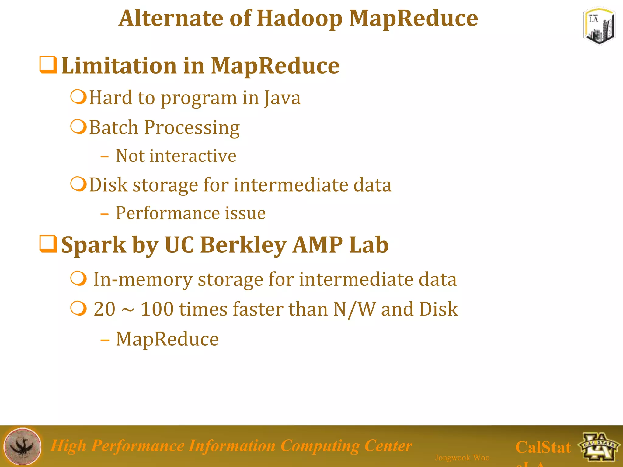High Performance Information Computing Center
Jongwook Woo
CalStat
Alternate of Hadoop MapReduce
Limitation in MapReduce
Hard to program in Java
Batch Processing
– Not interactive
Disk storage for intermediate data
– Performance issue
Spark by UC Berkley AMP Lab
 In-memory storage for intermediate data
 20 ~ 100 times faster than N/W and Disk
– MapReduce
 