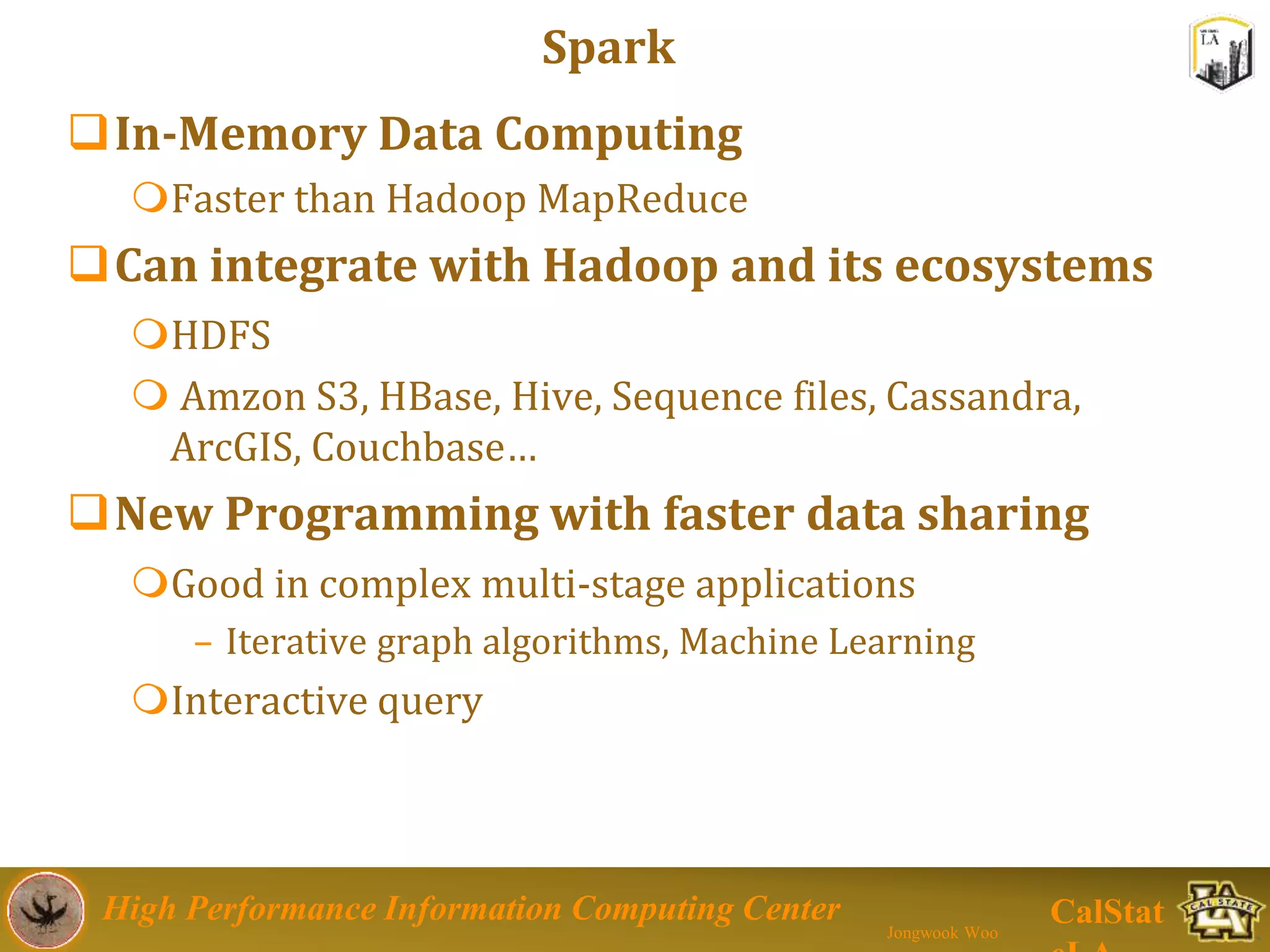 High Performance Information Computing Center
Jongwook Woo
CalStat
Spark
In-Memory Data Computing
Faster than Hadoop MapReduce
Can integrate with Hadoop and its ecosystems
HDFS
 Amzon S3, HBase, Hive, Sequence files, Cassandra,
ArcGIS, Couchbase…
New Programming with faster data sharing
Good in complex multi-stage applications
– Iterative graph algorithms, Machine Learning
Interactive query
 