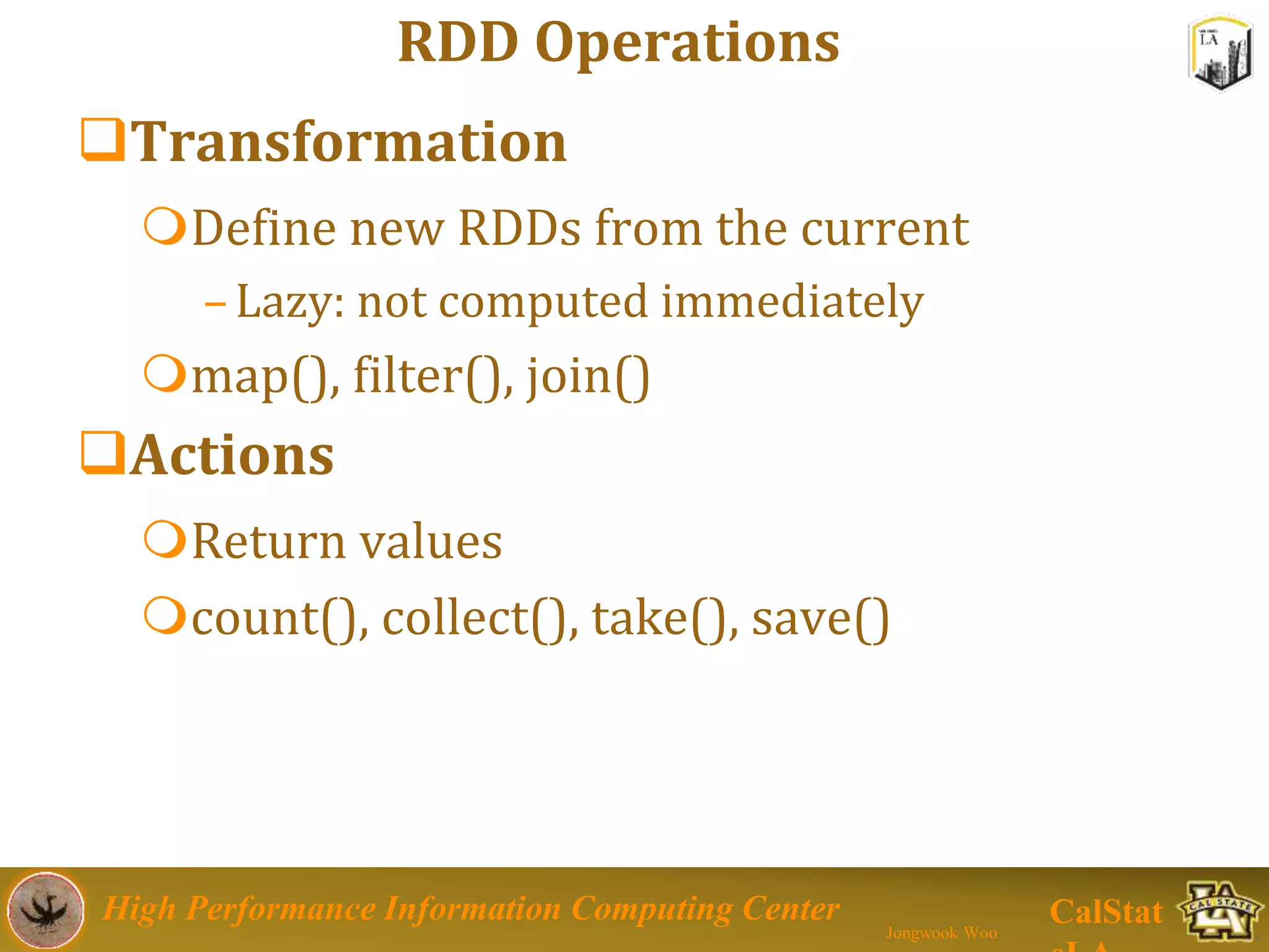 High Performance Information Computing Center
Jongwook Woo
CalStat
RDD Operations
Transformation
Define new RDDs from the current
–Lazy: not computed immediately
map(), filter(), join()
Actions
Return values
count(), collect(), take(), save()
 