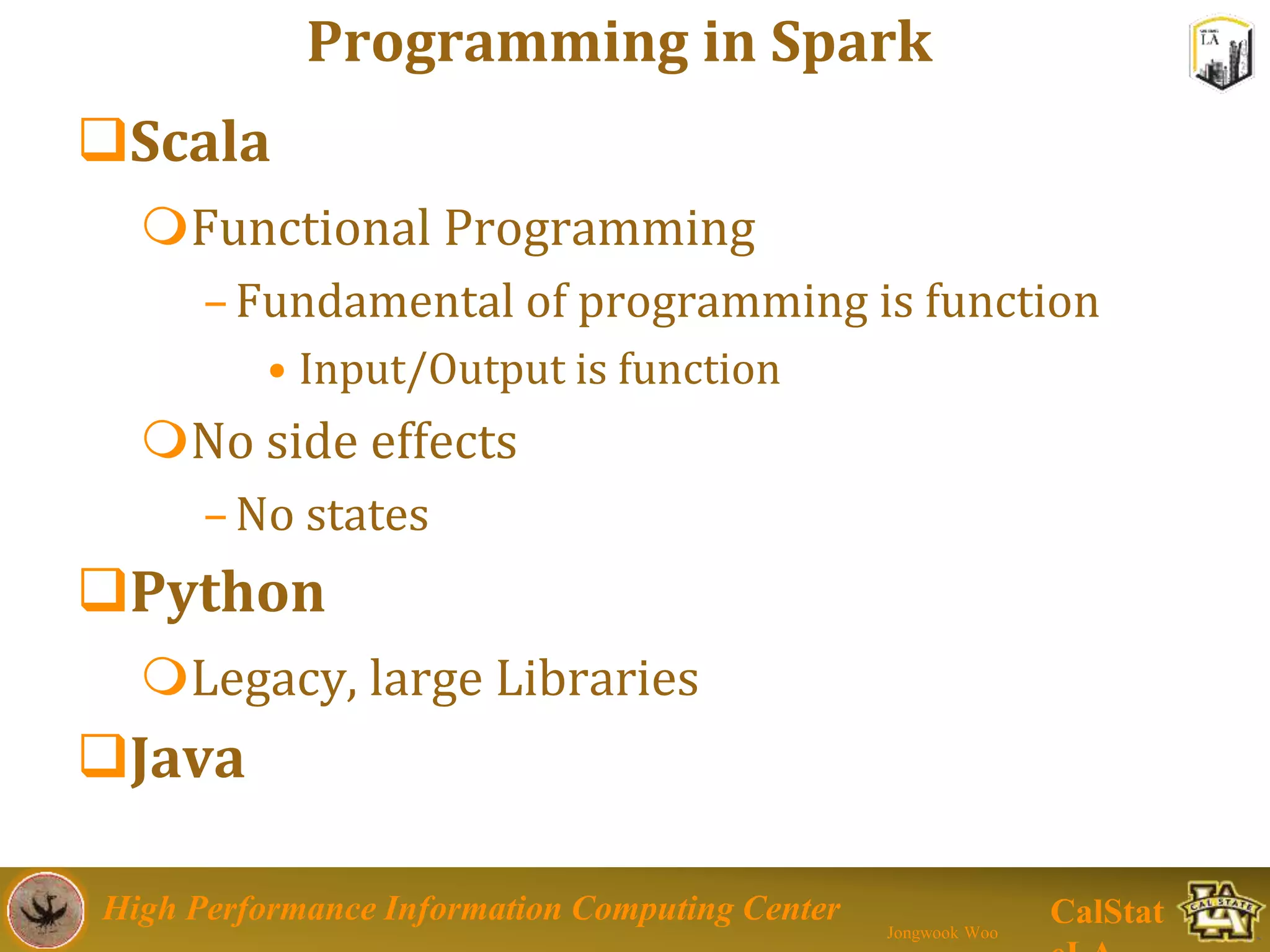 High Performance Information Computing Center
Jongwook Woo
CalStat
Programming in Spark
Scala
Functional Programming
–Fundamental of programming is function
• Input/Output is function
No side effects
–No states
Python
Legacy, large Libraries
Java
 