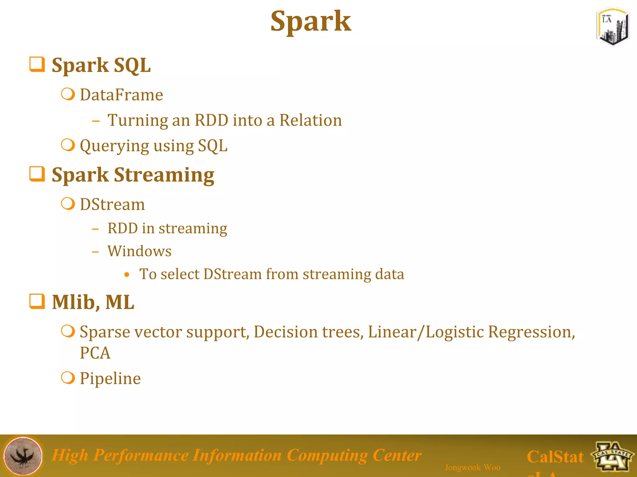 High Performance Information Computing Center
Jongwook Woo
CalStat
Spark
 Spark SQL
 DataFrame
– Turning an RDD into a Relation
 Querying using SQL
 Spark Streaming
 DStream
– RDD in streaming
– Windows
• To select DStream from streaming data
 Mlib, ML
 Sparse vector support, Decision trees, Linear/Logistic Regression,
PCA
 Pipeline
 