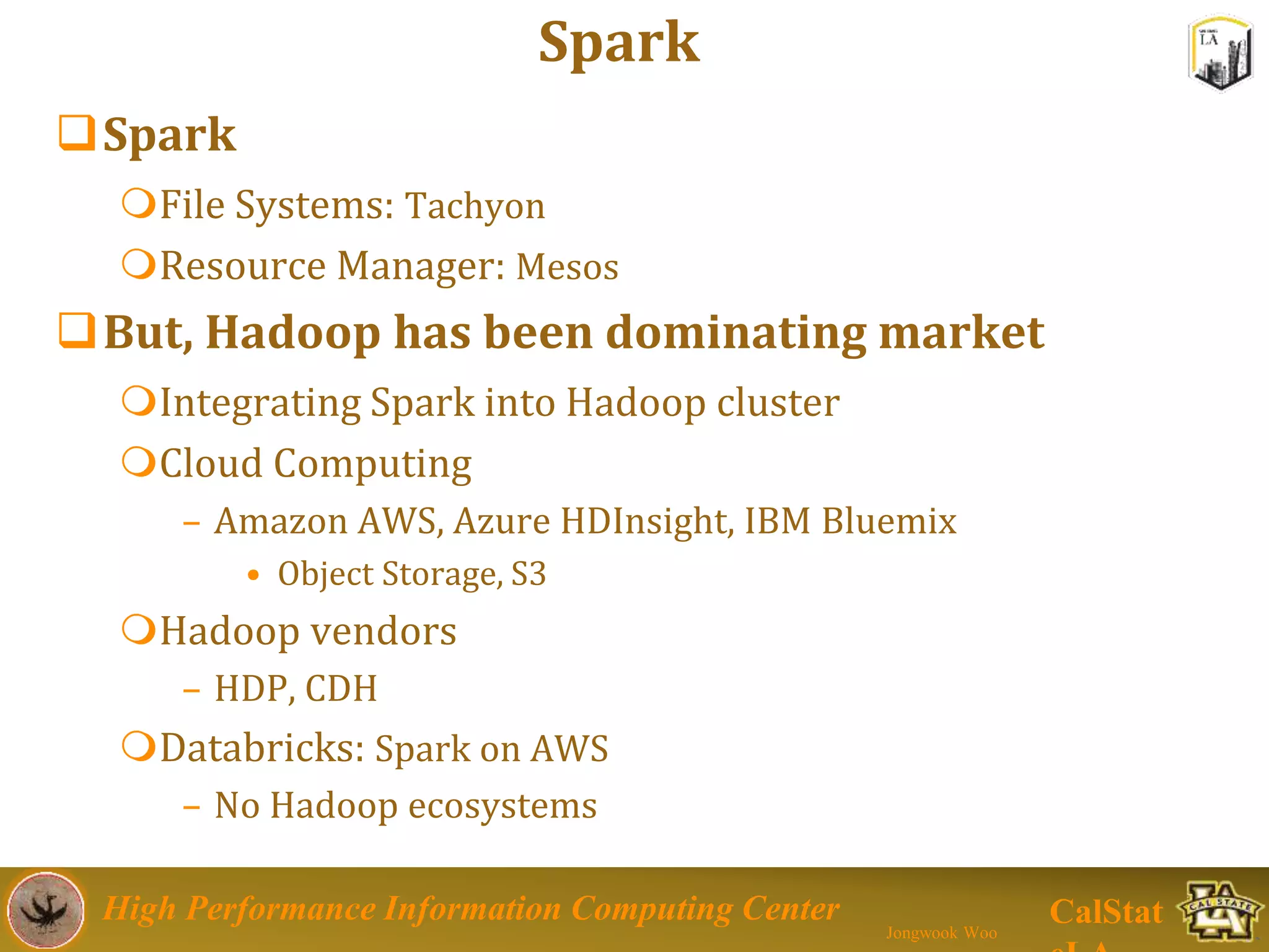 High Performance Information Computing Center
Jongwook Woo
CalStat
Spark
Spark
File Systems: Tachyon
Resource Manager: Mesos
But, Hadoop has been dominating market
Integrating Spark into Hadoop cluster
Cloud Computing
– Amazon AWS, Azure HDInsight, IBM Bluemix
• Object Storage, S3
Hadoop vendors
– HDP, CDH
Databricks: Spark on AWS
– No Hadoop ecosystems
 