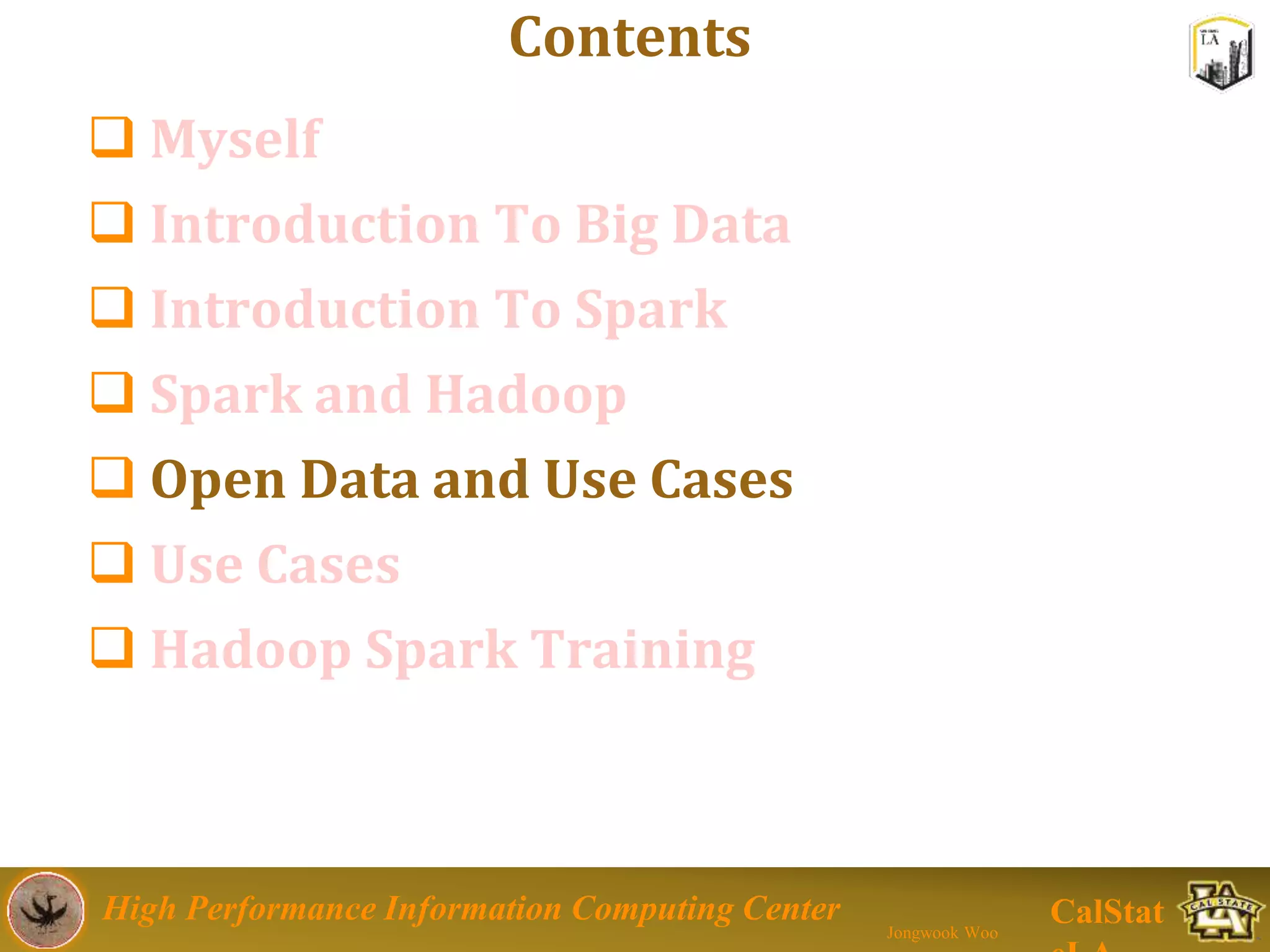 High Performance Information Computing Center
Jongwook Woo
CalStat
Contents
 Myself
 Introduction To Big Data
 Introduction To Spark
 Spark and Hadoop
 Open Data and Use Cases
 Use Cases
 Hadoop Spark Training
 