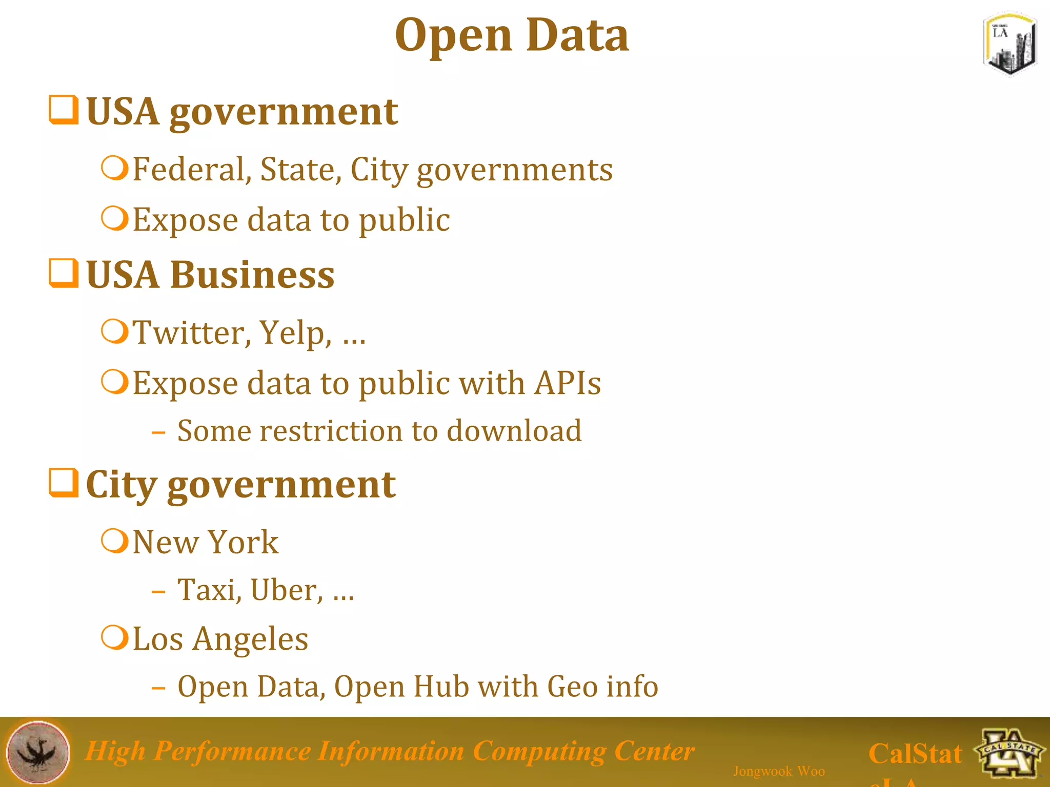 High Performance Information Computing Center
Jongwook Woo
CalStat
Open Data
USA government
Federal, State, City governments
Expose data to public
USA Business
Twitter, Yelp, …
Expose data to public with APIs
– Some restriction to download
City government
New York
– Taxi, Uber, …
Los Angeles
– Open Data, Open Hub with Geo info
 
