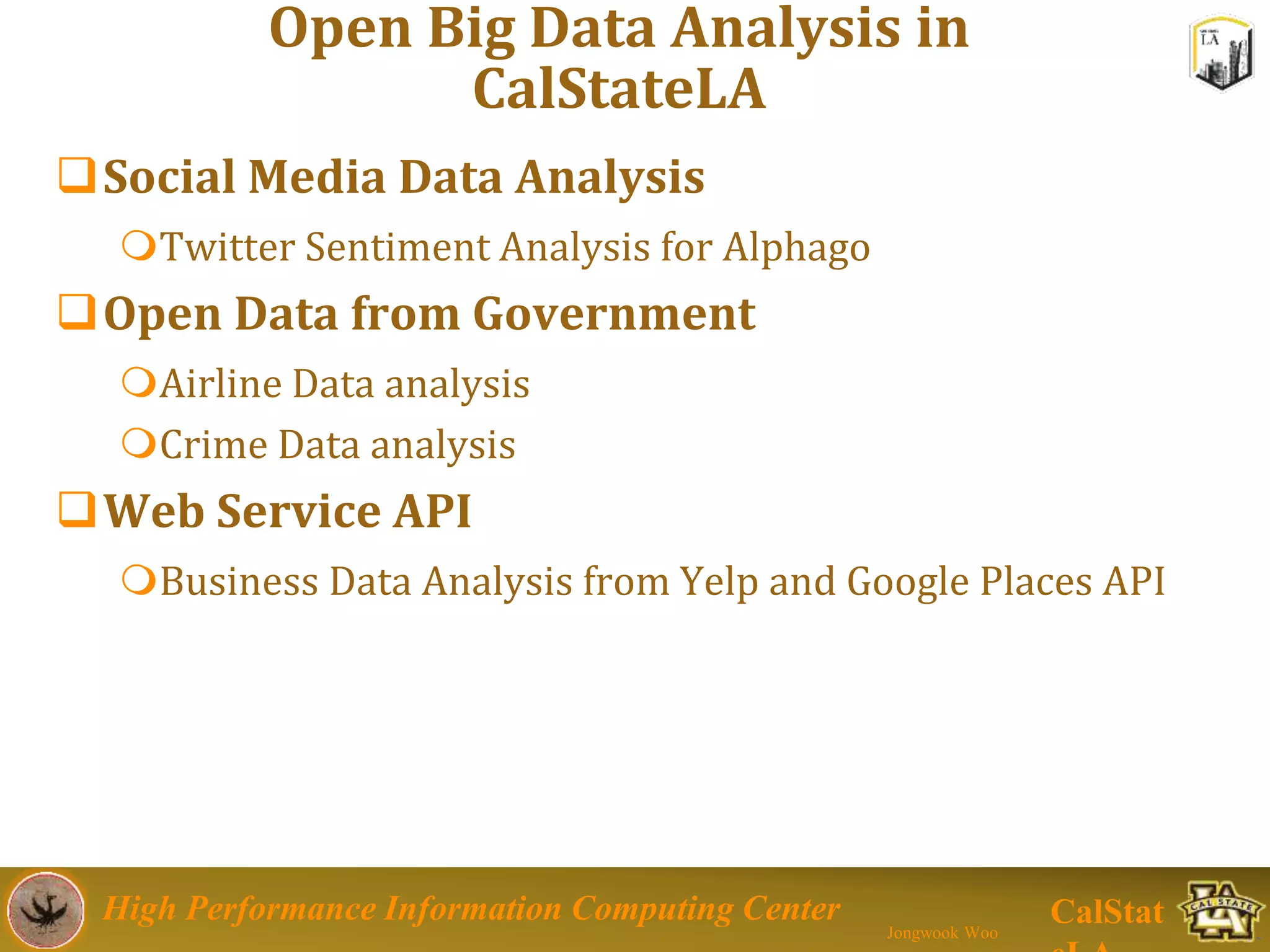 High Performance Information Computing Center
Jongwook Woo
CalStat
Open Big Data Analysis in
CalStateLA
Social Media Data Analysis
Twitter Sentiment Analysis for Alphago
Open Data from Government
Airline Data analysis
Crime Data analysis
Web Service API
Business Data Analysis from Yelp and Google Places API
 