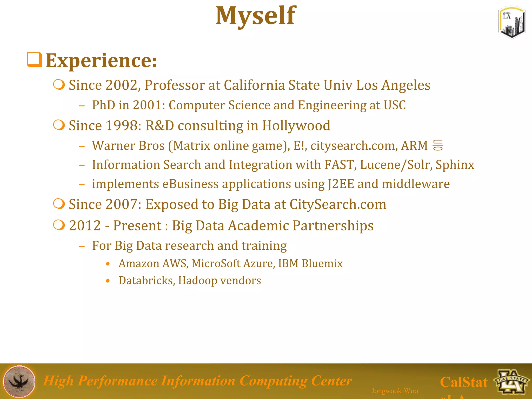 High Performance Information Computing Center
Jongwook Woo
CalStat
Myself
Experience:
 Since 2002, Professor at California State Univ Los Angeles
– PhD in 2001: Computer Science and Engineering at USC
 Since 1998: R&D consulting in Hollywood
– Warner Bros (Matrix online game), E!, citysearch.com, ARM 등
– Information Search and Integration with FAST, Lucene/Solr, Sphinx
– implements eBusiness applications using J2EE and middleware
 Since 2007: Exposed to Big Data at CitySearch.com
 2012 - Present : Big Data Academic Partnerships
– For Big Data research and training
• Amazon AWS, MicroSoft Azure, IBM Bluemix
• Databricks, Hadoop vendors
 