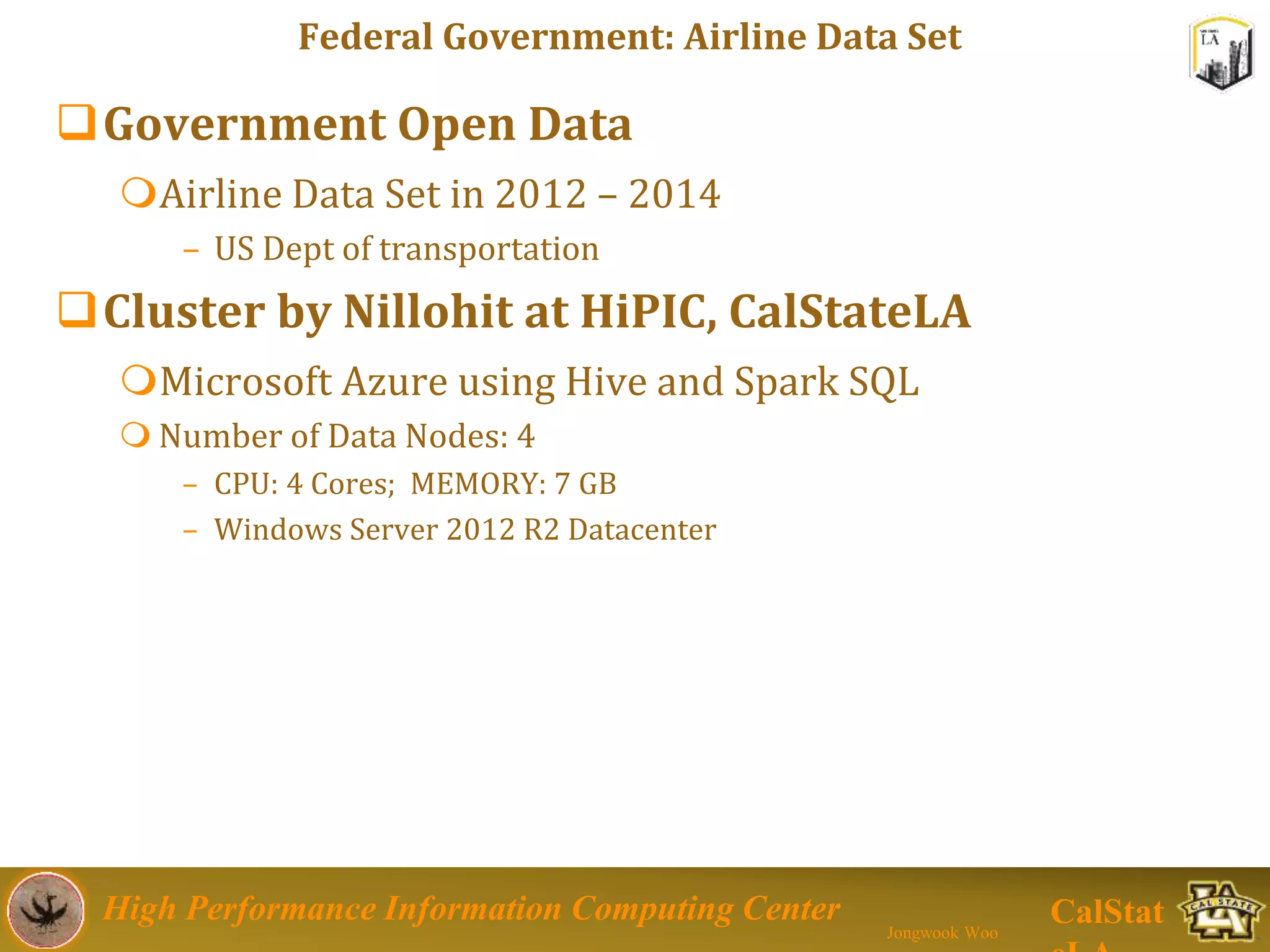 High Performance Information Computing Center
Jongwook Woo
CalStat
Federal Government: Airline Data Set
Government Open Data
Airline Data Set in 2012 – 2014
– US Dept of transportation
Cluster by Nillohit at HiPIC, CalStateLA
Microsoft Azure using Hive and Spark SQL
 Number of Data Nodes: 4
– CPU: 4 Cores; MEMORY: 7 GB
– Windows Server 2012 R2 Datacenter
 