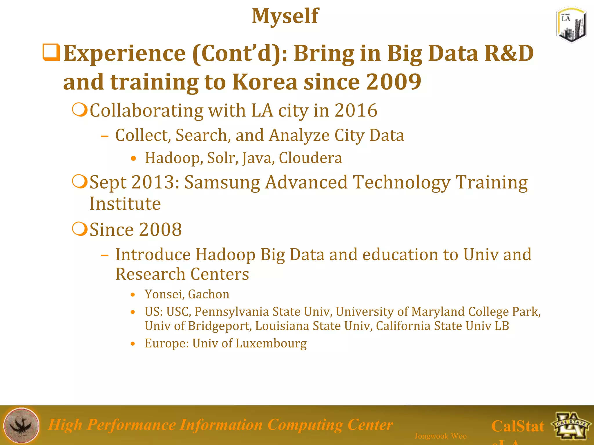 High Performance Information Computing Center
Jongwook Woo
CalStat
Experience (Cont’d): Bring in Big Data R&D
and training to Korea since 2009
Collaborating with LA city in 2016
– Collect, Search, and Analyze City Data
• Hadoop, Solr, Java, Cloudera
Sept 2013: Samsung Advanced Technology Training
Institute
Since 2008
– Introduce Hadoop Big Data and education to Univ and
Research Centers
• Yonsei, Gachon
• US: USC, Pennsylvania State Univ, University of Maryland College Park,
Univ of Bridgeport, Louisiana State Univ, California State Univ LB
• Europe: Univ of Luxembourg
Myself
 