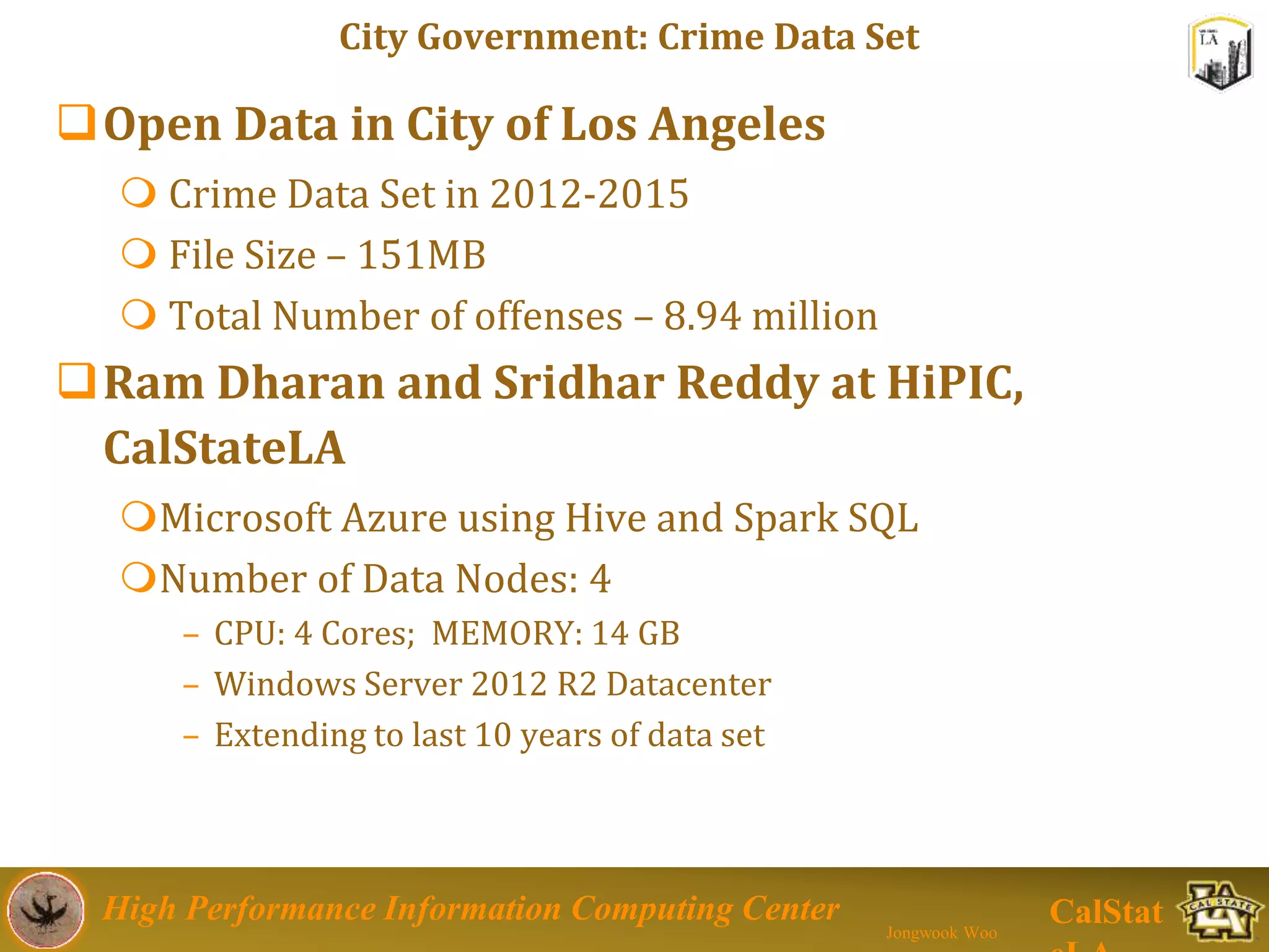 High Performance Information Computing Center
Jongwook Woo
CalStat
City Government: Crime Data Set
Open Data in City of Los Angeles
 Crime Data Set in 2012-2015
 File Size – 151MB
 Total Number of offenses – 8.94 million
Ram Dharan and Sridhar Reddy at HiPIC,
CalStateLA
Microsoft Azure using Hive and Spark SQL
Number of Data Nodes: 4
– CPU: 4 Cores; MEMORY: 14 GB
– Windows Server 2012 R2 Datacenter
– Extending to last 10 years of data set
 