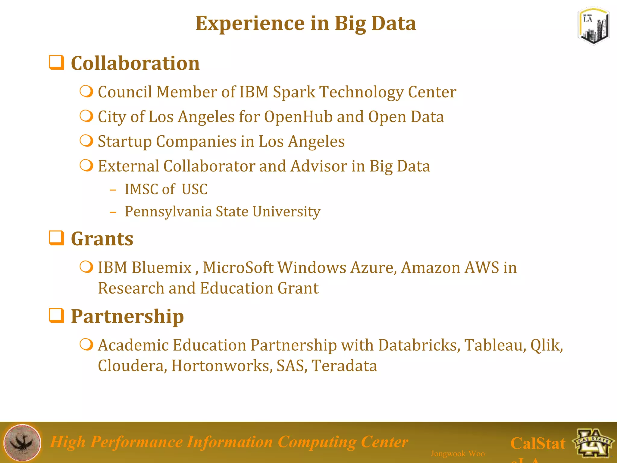 High Performance Information Computing Center
Jongwook Woo
CalStat
Experience in Big Data
 Collaboration
 Council Member of IBM Spark Technology Center
 City of Los Angeles for OpenHub and Open Data
 Startup Companies in Los Angeles
 External Collaborator and Advisor in Big Data
– IMSC of USC
– Pennsylvania State University
 Grants
 IBM Bluemix , MicroSoft Windows Azure, Amazon AWS in
Research and Education Grant
 Partnership
 Academic Education Partnership with Databricks, Tableau, Qlik,
Cloudera, Hortonworks, SAS, Teradata
 