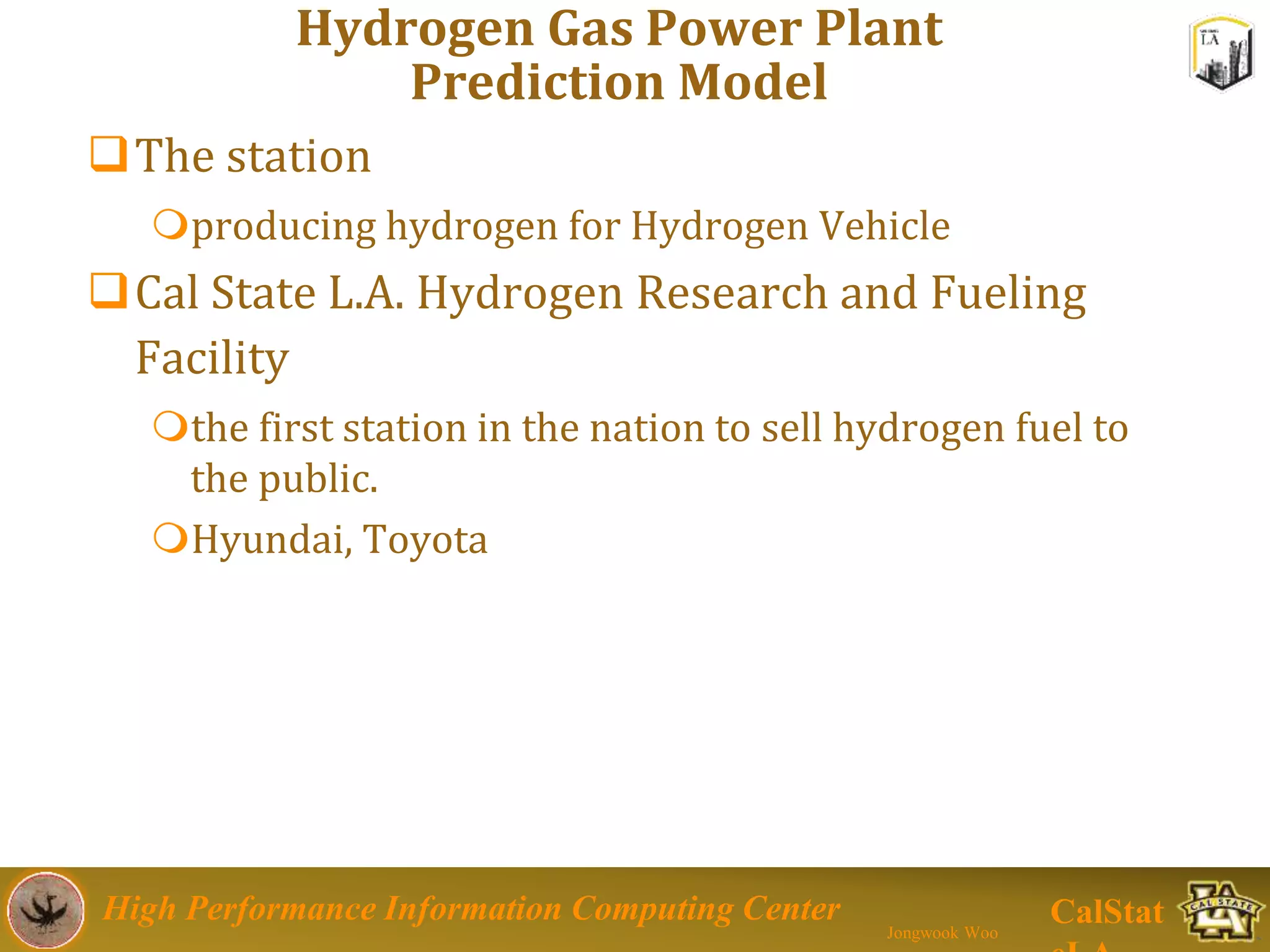 High Performance Information Computing Center
Jongwook Woo
CalStat
Hydrogen Gas Power Plant
Prediction Model
The station
producing hydrogen for Hydrogen Vehicle
Cal State L.A. Hydrogen Research and Fueling
Facility
the first station in the nation to sell hydrogen fuel to
the public.
Hyundai, Toyota
 