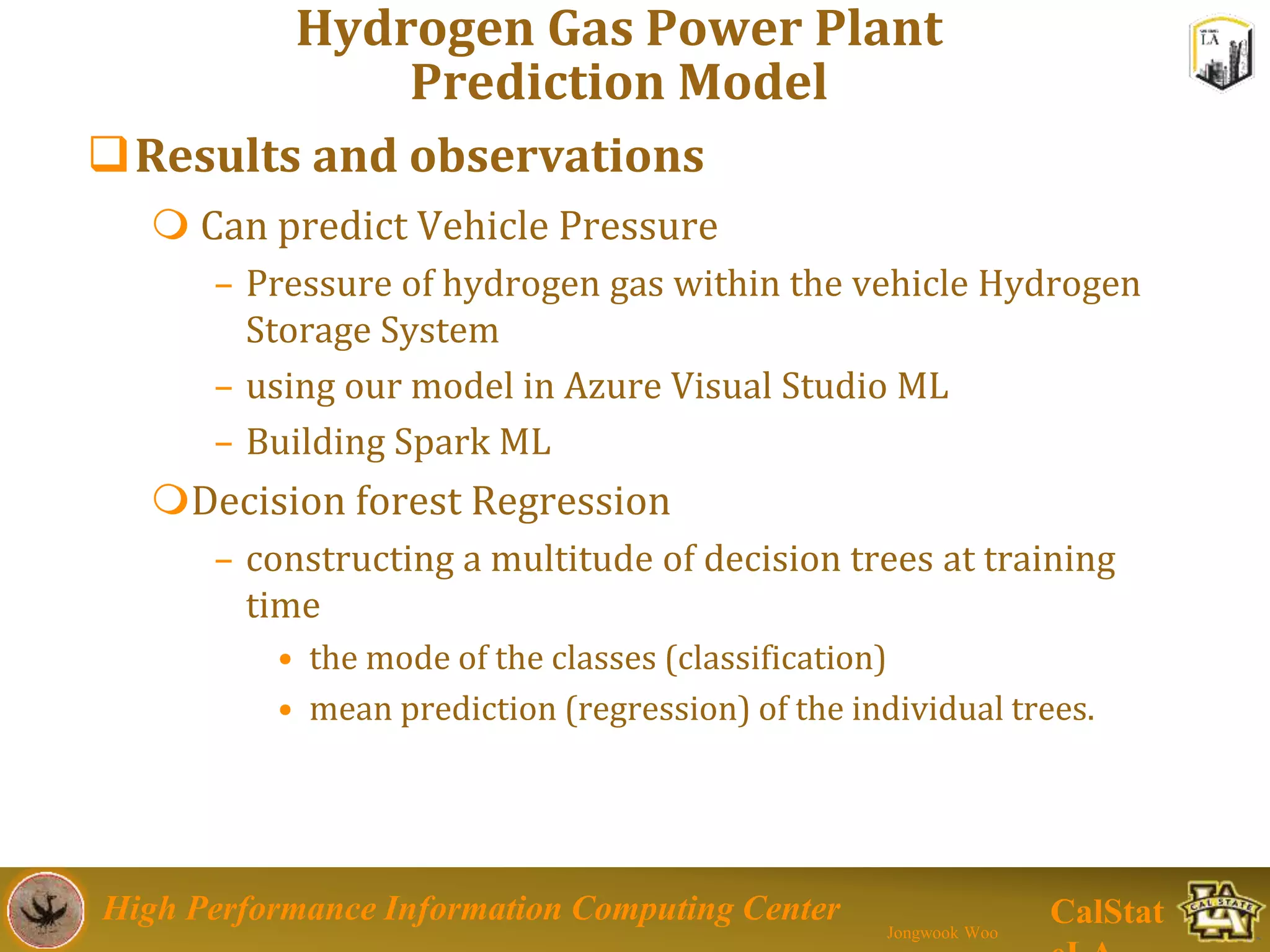 High Performance Information Computing Center
Jongwook Woo
CalStat
Hydrogen Gas Power Plant
Prediction Model
Results and observations
 Can predict Vehicle Pressure
– Pressure of hydrogen gas within the vehicle Hydrogen
Storage System
– using our model in Azure Visual Studio ML
– Building Spark ML
Decision forest Regression
– constructing a multitude of decision trees at training
time
• the mode of the classes (classification)
• mean prediction (regression) of the individual trees.
 