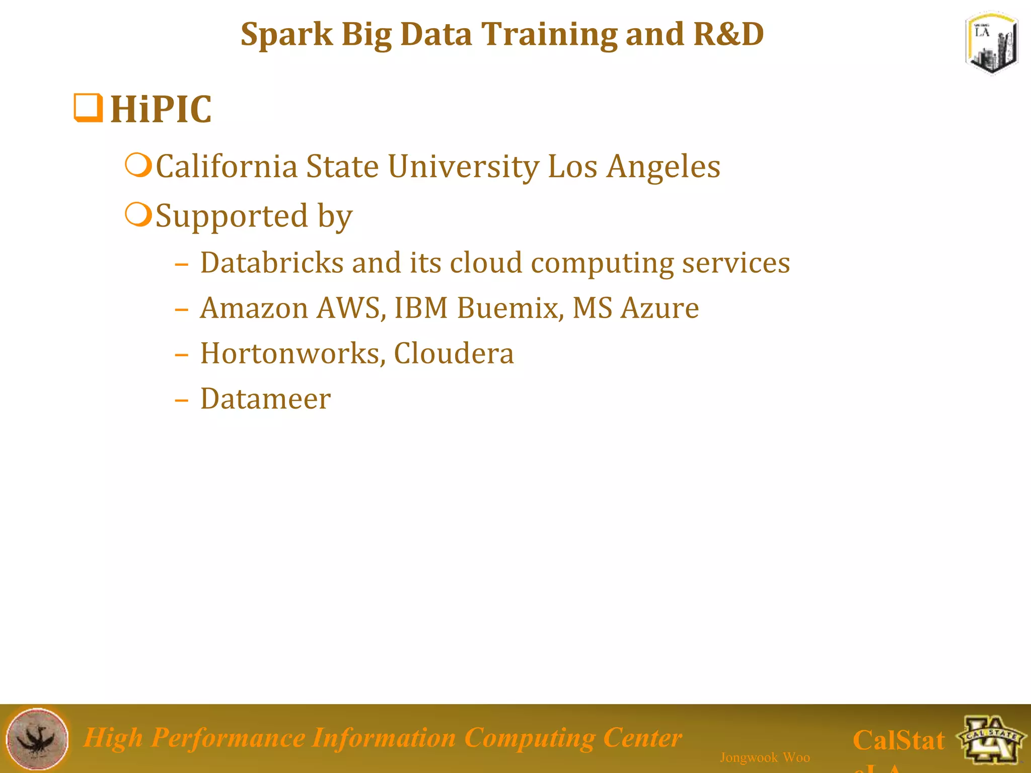 High Performance Information Computing Center
Jongwook Woo
CalStat
Spark Big Data Training and R&D
HiPIC
California State University Los Angeles
Supported by
– Databricks and its cloud computing services
– Amazon AWS, IBM Buemix, MS Azure
– Hortonworks, Cloudera
– Datameer
 