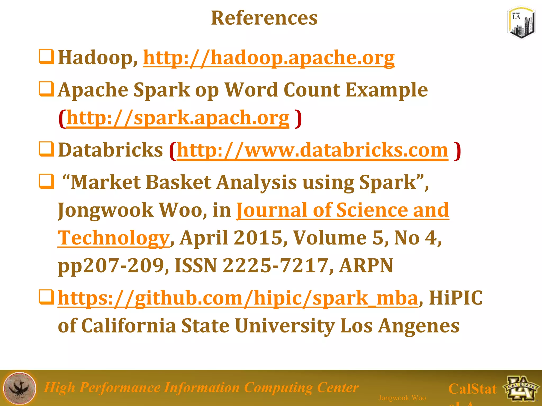 High Performance Information Computing Center
Jongwook Woo
CalStat
References
Hadoop, http://hadoop.apache.org
Apache Spark op Word Count Example
(http://spark.apach.org )
Databricks (http://www.databricks.com )
 “Market Basket Analysis using Spark”,
Jongwook Woo, in Journal of Science and
Technology, April 2015, Volume 5, No 4,
pp207-209, ISSN 2225-7217, ARPN
https://github.com/hipic/spark_mba, HiPIC
of California State University Los Angenes
 