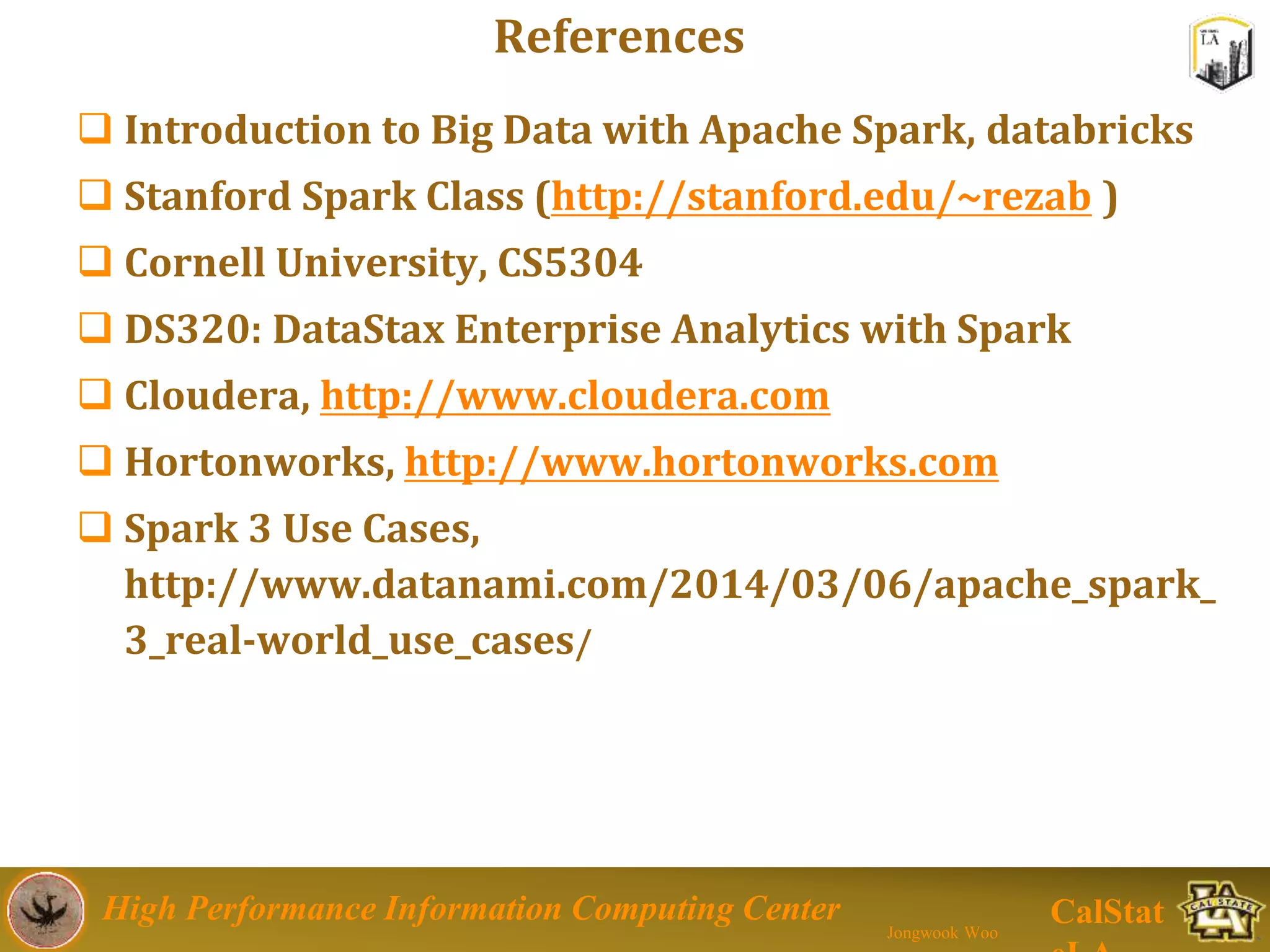 High Performance Information Computing Center
Jongwook Woo
CalStat
 Introduction to Big Data with Apache Spark, databricks
 Stanford Spark Class (http://stanford.edu/~rezab )
 Cornell University, CS5304
 DS320: DataStax Enterprise Analytics with Spark
 Cloudera, http://www.cloudera.com
 Hortonworks, http://www.hortonworks.com
 Spark 3 Use Cases,
http://www.datanami.com/2014/03/06/apache_spark_
3_real-world_use_cases/
References
 