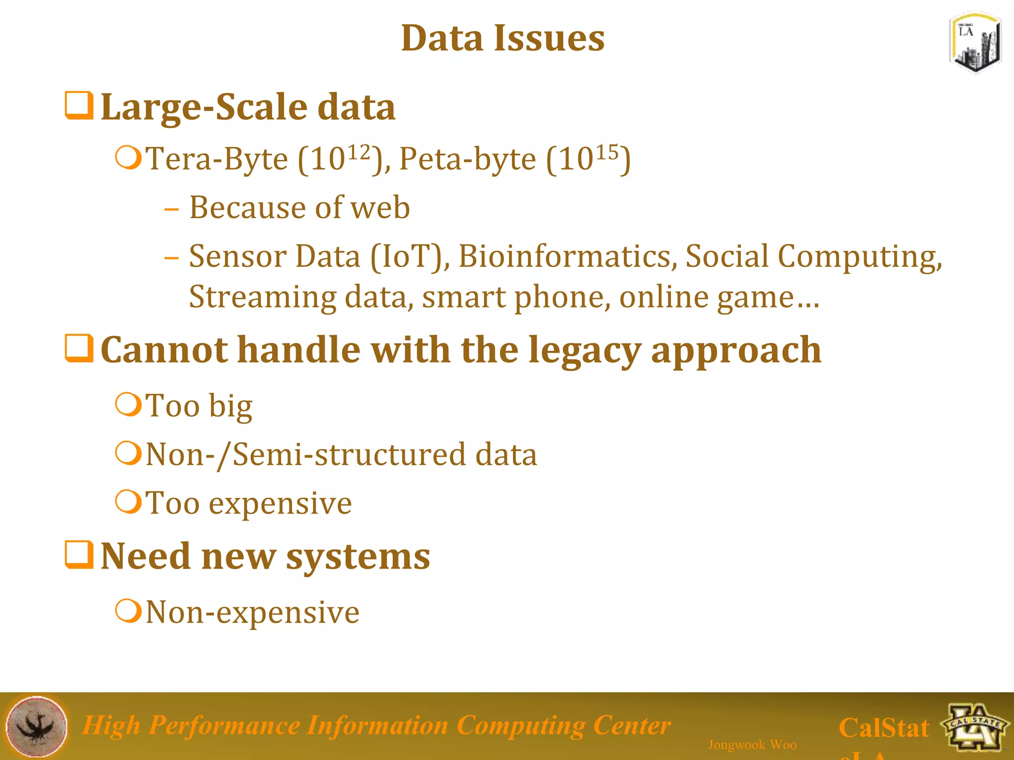 High Performance Information Computing Center
Jongwook Woo
CalStat
Data Issues
Large-Scale data
Tera-Byte (1012), Peta-byte (1015)
– Because of web
– Sensor Data (IoT), Bioinformatics, Social Computing,
Streaming data, smart phone, online game…
Cannot handle with the legacy approach
Too big
Non-/Semi-structured data
Too expensive
Need new systems
Non-expensive
 