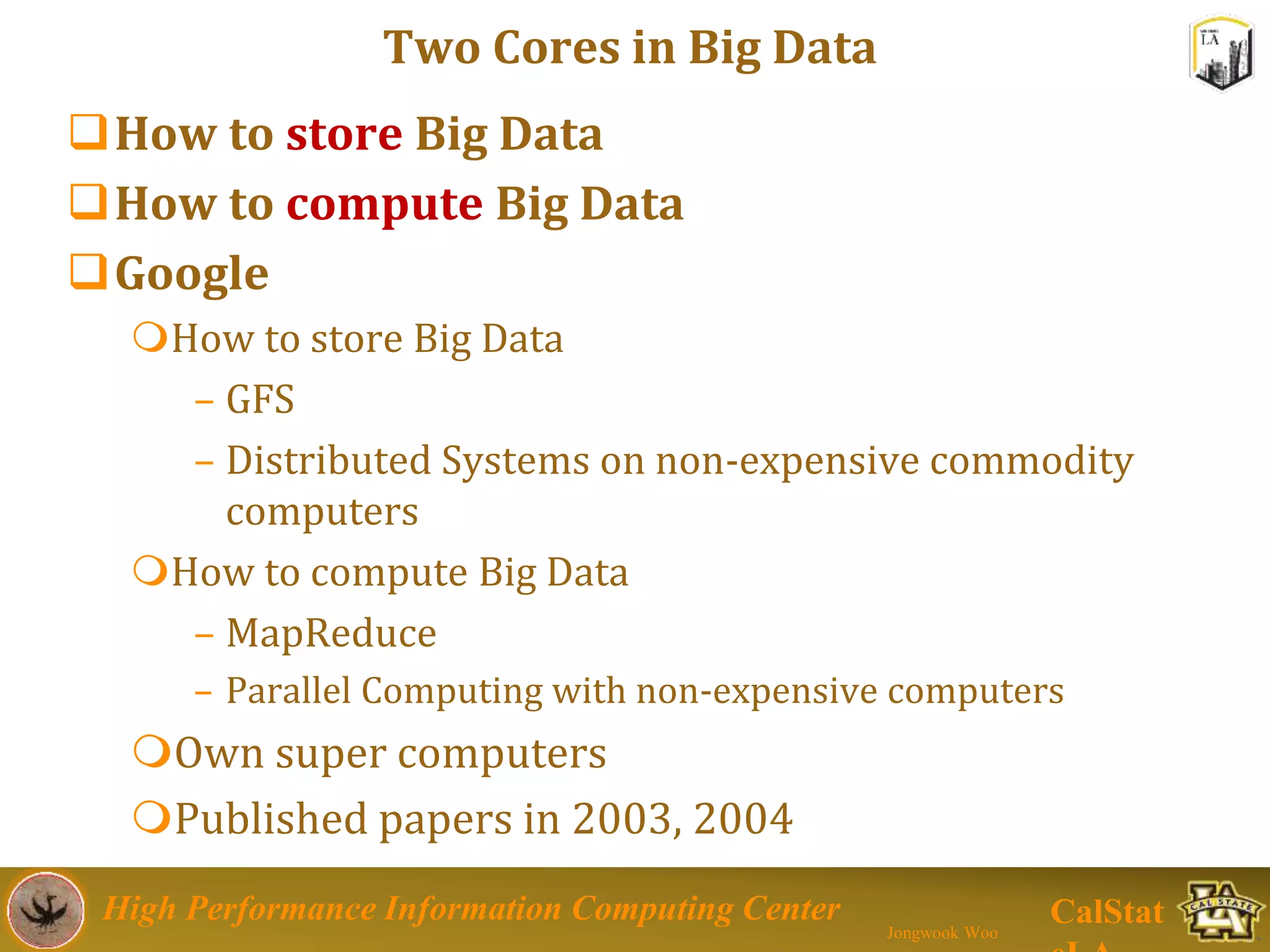 High Performance Information Computing Center
Jongwook Woo
CalStat
Two Cores in Big Data
How to store Big Data
How to compute Big Data
Google
How to store Big Data
– GFS
– Distributed Systems on non-expensive commodity
computers
How to compute Big Data
– MapReduce
– Parallel Computing with non-expensive computers
Own super computers
Published papers in 2003, 2004
 