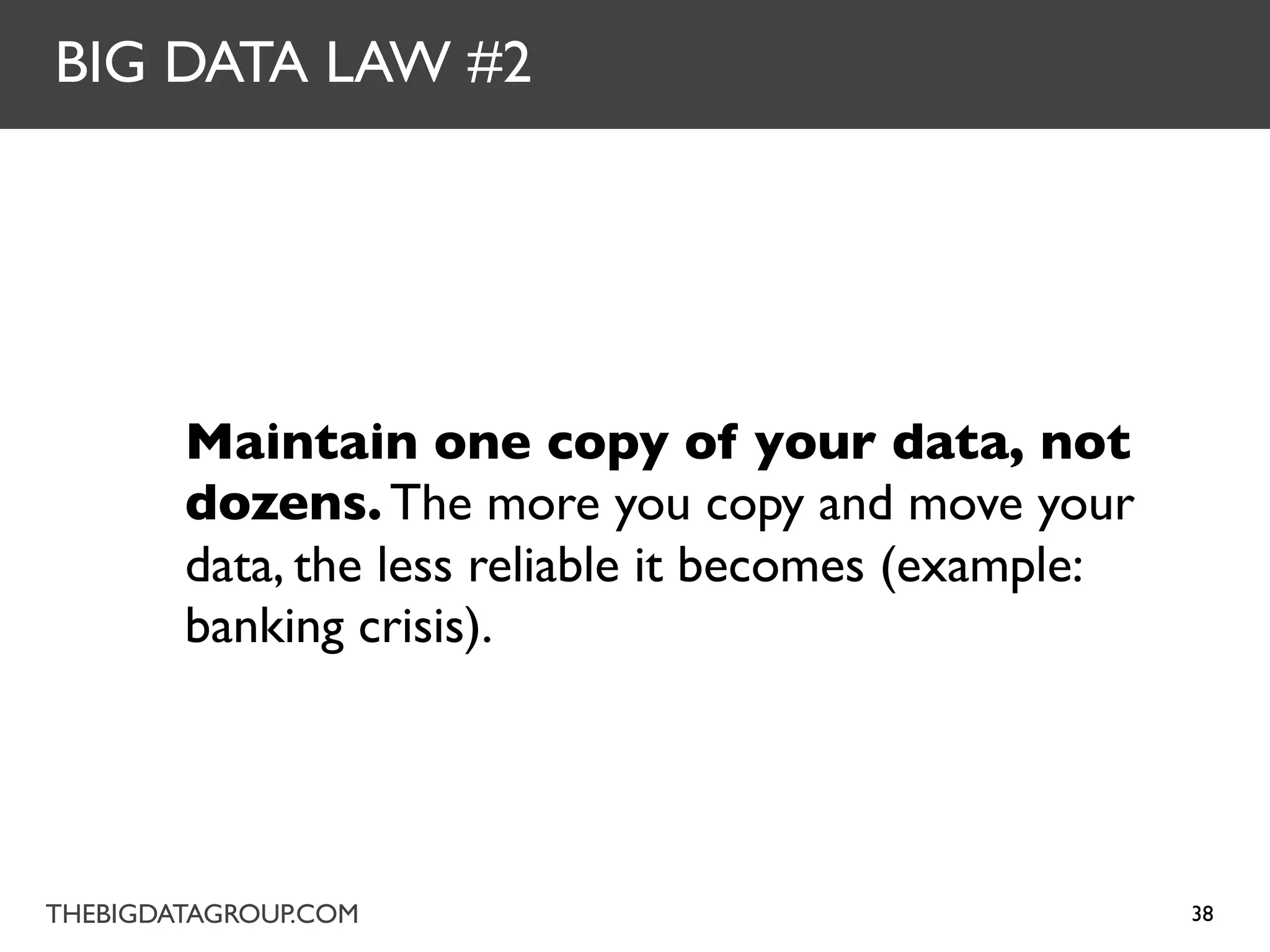 BIG DATA LAW #2




        Maintain one copy of your data, not
        dozens. The more you copy and move your
        data, the less reliable it becomes (example:
        banking crisis).




THEBIGDATAGROUP.COM                                    38
 
