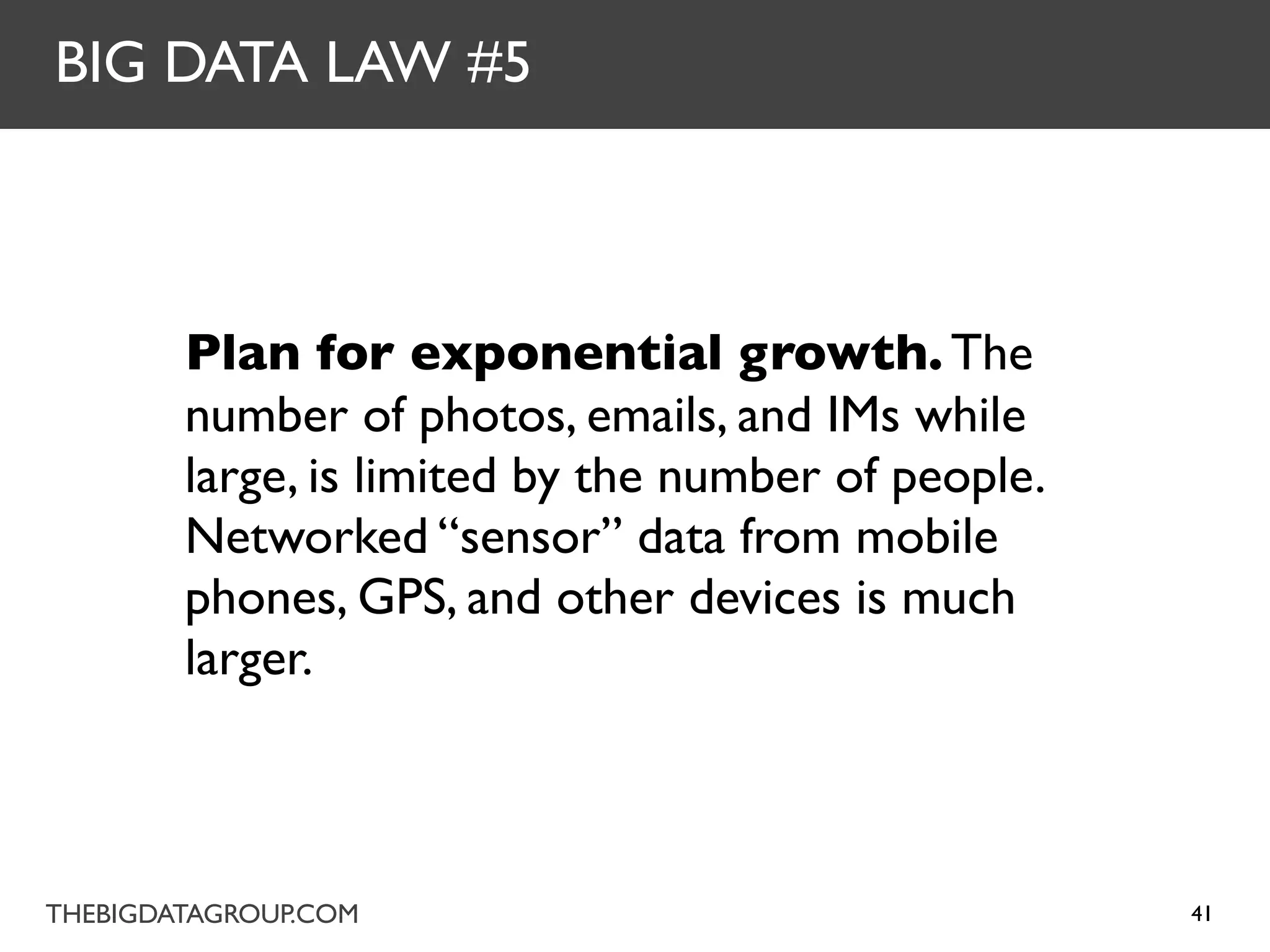 BIG DATA LAW #5



        Plan for exponential growth. The
        number of photos, emails, and IMs while
        large, is limited by the number of people.
        Networked “sensor” data from mobile
        phones, GPS, and other devices is much
        larger.



THEBIGDATAGROUP.COM                                  41
 