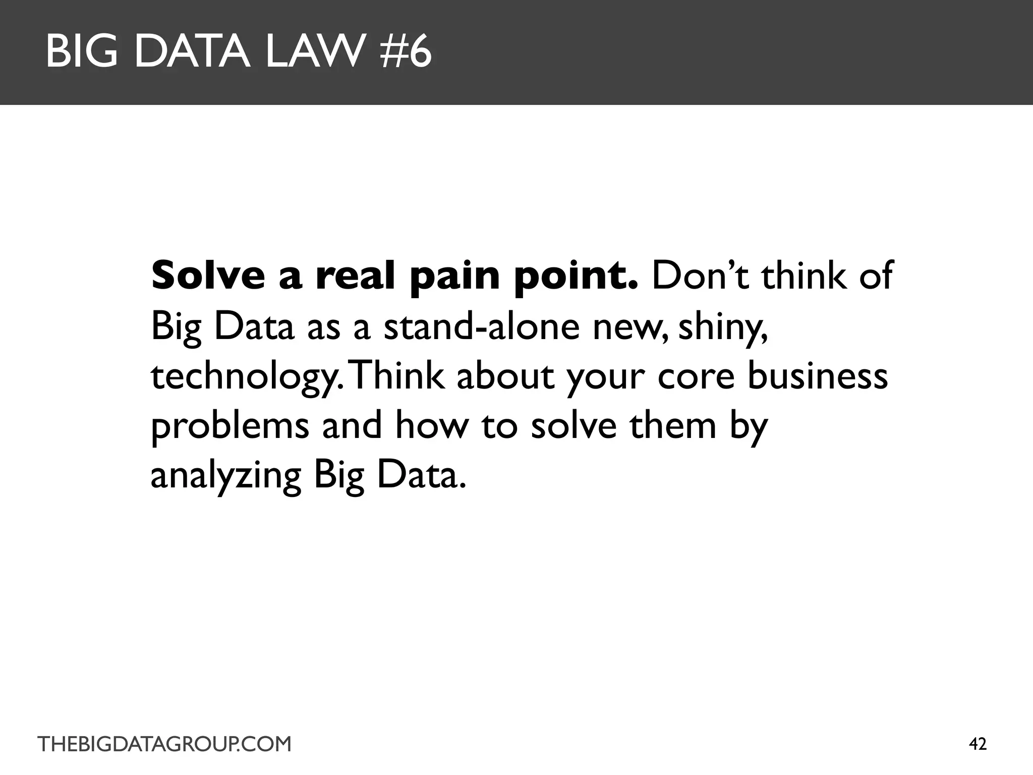 BIG DATA LAW #6



        Solve a real pain point. Don’t think of
        Big Data as a stand-alone new, shiny,
        technology. Think about your core business
        problems and how to solve them by
        analyzing Big Data.




THEBIGDATAGROUP.COM                                  42
 