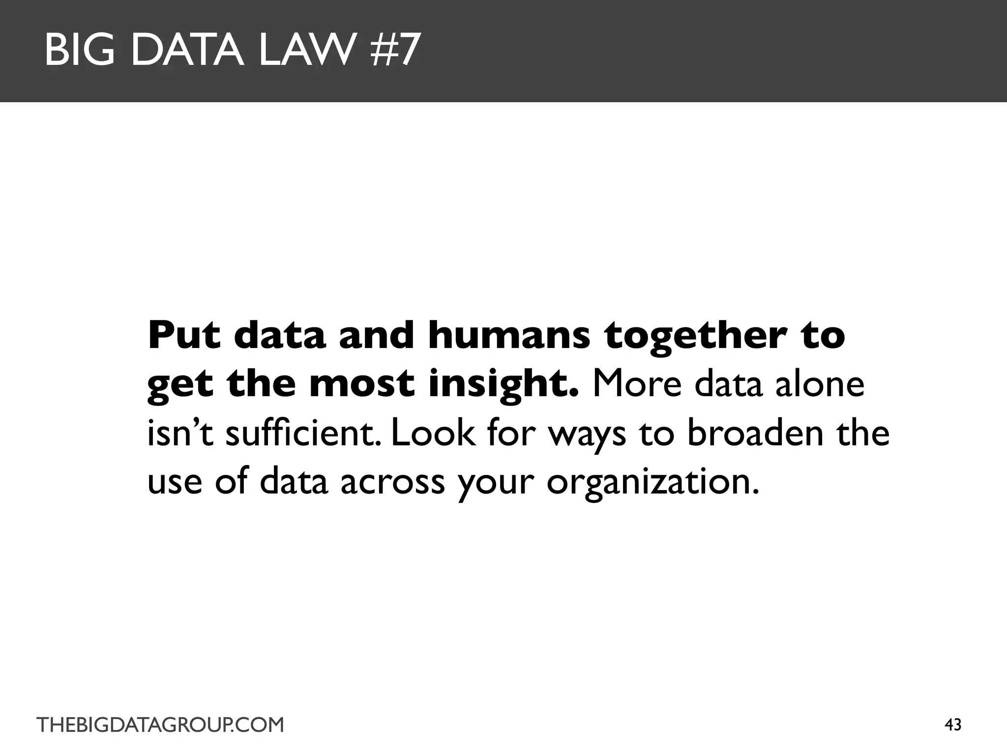 BIG DATA LAW #7




        Put data and humans together to
        get the most insight. More data alone
        isn’t sufﬁcient. Look for ways to broaden the
        use of data across your organization.




THEBIGDATAGROUP.COM                                     43
 
