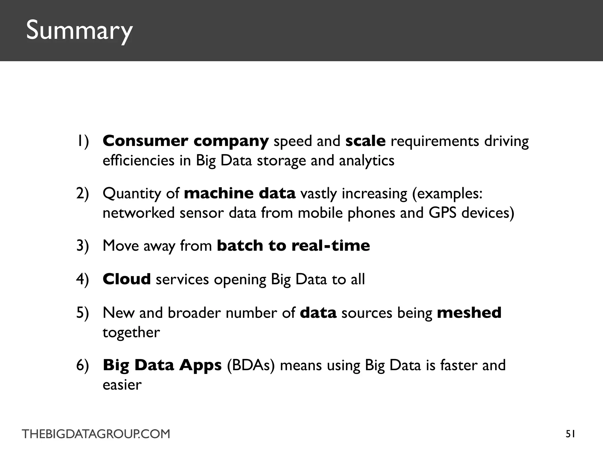 Summary


      1) Consumer company speed and scale requirements driving
         efﬁciencies in Big Data storage and analytics

      2) Quantity of machine data vastly increasing (examples:
         networked sensor data from mobile phones and GPS devices)

      3) Move away from batch to real-time

      4) Cloud services opening Big Data to all

      5) New and broader number of data sources being meshed
         together

      6) Big Data Apps (BDAs) means using Big Data is faster and
         easier

THEBIGDATAGROUP.COM                                                  51
 