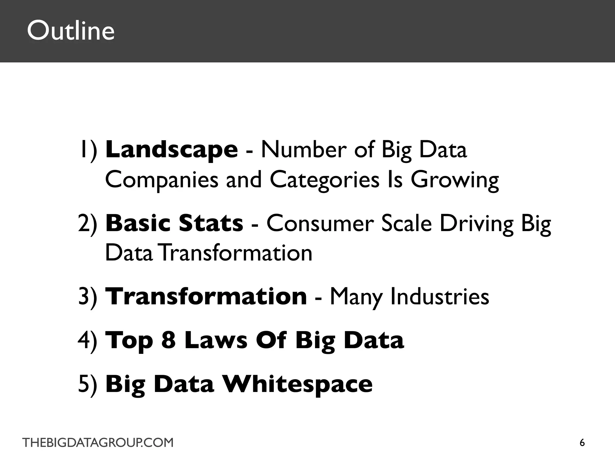 Outline



      1) Landscape - Number of Big Data
         Companies and Categories Is Growing
      2) Basic Stats - Consumer Scale Driving Big
         Data Transformation
      3) Transformation - Many Industries
      4) Top 8 Laws Of Big Data
      5) Big Data Whitespace

THEBIGDATAGROUP.COM                                 6
 