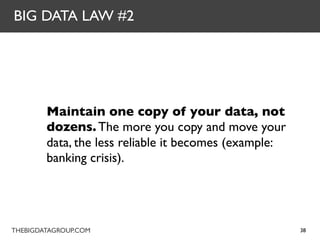 BIG DATA LAW #2




        Maintain one copy of your data, not
        dozens. The more you copy and move your
        data, the less reliable it becomes (example:
        banking crisis).




THEBIGDATAGROUP.COM                                    38
 