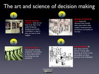 Collabor8now Ltd
The art and science of decision making
Unlock existing
insights. Data do not
have to be “big” to be
useful.Analysing
databases previously
mothballed or kept in
silos can lead to fresh
insights.
1
Beware of inherent
bias. Important
decisions have already
taken place before data
analysis. Understand the
provenance and quality of
the data.
2
Invest in talent.
Can you give existing
employees a foundation
in data analysis before
recruiting new data
scientists?
3
Accountability. Be
clear about who has
decision making rights.
Opening up access to data
and analysis can allow
decisions to be challenged.
4
 