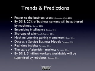 Collabor8now Ltd
Trends & Predictions
• Power to the business users Information Week 2016
• By 2018, 20% of business content will be authored
by machines. Gartner 2016
• Embedding intelligence Gartner 2016
• Shortage of talent A.T. Kearney 2016
• Machine Learning gaining momentum Ovum 2016
• Data-as-a-Service Business Models Forrester 2016
• Real-time insights Forrester 2016
• The start of algorithm markets Forrester 2016
• By 2018, 3 million workers worldwide will be
supervised by roboboss. Gartner 2016
 